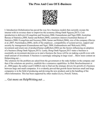 The Pros And Cons Of E-Business
I. Introduction Globalization has paved the way for e business models that currently sweeps the
internet with its revenue share to improvise the economy (Hong Oanh Nguyen,2013). Cost
(production to delivery) (Evangelista and Sweeney,2006; Gunasekaran and Ngai,2008; Australian
Bureau of Statistics,2008; Samar and Robert,2004), customers interest (Australian Bureau of
Statistics,2008; Evangelista and Sweeney,2006; Samar and Robert,2004), size of the company (Davies
et al.,2007; Nurmilaakso,2008), skills of the employee , compatibility of system/service, support and
security by management (Gunasekaran and Ngai, 2008; Gudmundsson and Walczuck,1999),
investment and return rate of product(Samar andRobert,2004) are the factors influencing on adoption
of e business (Hong Oanh Nguyen,2013). Lastly, Hong Oanh Nguyen,2013 states e business is
essentially an investment decision as to start a business the focus will be on making a profit even with
small amount of investment. E business is seemingly enlarging in large sized ... Show more content on
Helpwriting.net ...
The solutions for the problem are asked from the government or the stake holders in the company and
then if the solutions are positive, establish the e commerce capabilities. In Dirk Deschoolmeester et
al., 2004 paper, the author used CADIGA rule to find out the strategic drivers for growth of e business
between large and small companies. It is evidently proved that growth factor between small and large
companies is in the field of producing and devising the new products and in the handling of the
offers/information. This has been supported by other studies (Levy, Powell, Yetton,
... Get more on HelpWriting.net ...
 
