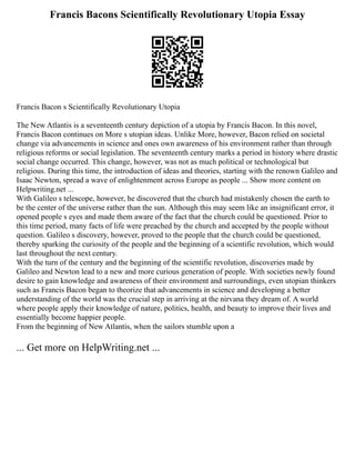 Francis Bacons Scientifically Revolutionary Utopia Essay
Francis Bacon s Scientifically Revolutionary Utopia
The New Atlantis is a seventeenth century depiction of a utopia by Francis Bacon. In this novel,
Francis Bacon continues on More s utopian ideas. Unlike More, however, Bacon relied on societal
change via advancements in science and ones own awareness of his environment rather than through
religious reforms or social legislation. The seventeenth century marks a period in history where drastic
social change occurred. This change, however, was not as much political or technological but
religious. During this time, the introduction of ideas and theories, starting with the renown Galileo and
Isaac Newton, spread a wave of enlightenment across Europe as people ... Show more content on
Helpwriting.net ...
With Galileo s telescope, however, he discovered that the church had mistakenly chosen the earth to
be the center of the universe rather than the sun. Although this may seem like an insignificant error, it
opened people s eyes and made them aware of the fact that the church could be questioned. Prior to
this time period, many facts of life were preached by the church and accepted by the people without
question. Galileo s discovery, however, proved to the people that the church could be questioned,
thereby sparking the curiosity of the people and the beginning of a scientific revolution, which would
last throughout the next century.
With the turn of the century and the beginning of the scientific revolution, discoveries made by
Galileo and Newton lead to a new and more curious generation of people. With societies newly found
desire to gain knowledge and awareness of their environment and surroundings, even utopian thinkers
such as Francis Bacon began to theorize that advancements in science and developing a better
understanding of the world was the crucial step in arriving at the nirvana they dream of. A world
where people apply their knowledge of nature, politics, health, and beauty to improve their lives and
essentially become happier people.
From the beginning of New Atlantis, when the sailors stumble upon a
... Get more on HelpWriting.net ...
 