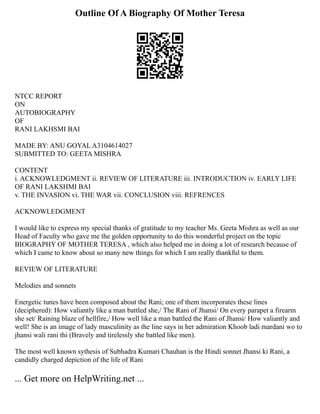 Outline Of A Biography Of Mother Teresa
NTCC REPORT
ON
AUTOBIOGRAPHY
OF
RANI LAKHSMI BAI
MADE BY: ANU GOYAL A3104614027
SUBMITTED TO: GEETA MISHRA
CONTENT
i. ACKNOWLEDGMENT ii. REVIEW OF LITERATURE iii. INTRODUCTION iv. EARLY LIFE
OF RANI LAKSHMI BAI
v. THE INVASION vi. THE WAR vii. CONCLUSION viii. REFRENCES
ACKNOWLEDGMENT
I would like to express my special thanks of gratitude to my teacher Ms. Geeta Mishra as well as our
Head of Faculty who gave me the golden opportunity to do this wonderful project on the topic
BIOGRAPHY OF MOTHER TERESA , which also helped me in doing a lot of research because of
which I came to know about so many new things for which I am really thankful to them.
REVIEW OF LITERATURE
Melodies and sonnets
Energetic tunes have been composed about the Rani; one of them incorporates these lines
(deciphered): How valiantly like a man battled she,/ The Rani of Jhansi/ On every parapet a firearm
she set/ Raining blaze of hellfire,/ How well like a man battled the Rani of Jhansi/ How valiantly and
well! She is an image of lady masculinity as the line says in her admiration Khoob ladi mardani wo to
jhansi wali rani thi (Bravely and tirelessly she battled like men).
The most well known sythesis of Subhadra Kumari Chauhan is the Hindi sonnet Jhansi ki Rani, a
candidly charged depiction of the life of Rani
... Get more on HelpWriting.net ...
 