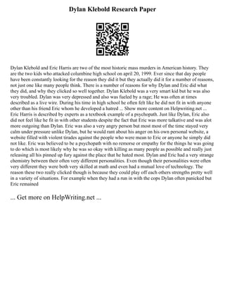 Dylan Klebold Research Paper
Dylan Klebold and Eric Harris are two of the most historic mass murders in American history. They
are the two kids who attacked columbine high school on april 20, 1999. Ever since that day people
have been constantly looking for the reason they did it but they actually did it for a number of reasons,
not just one like many people think. There is a number of reasons for why Dylan and Eric did what
they did, and why they clicked so well together. Dylan Klebold was a very smart kid but he was also
very troubled. Dylan was very depressed and also was fueled by a rage; He was often at times
described as a live wire. During his time in high school he often felt like he did not fit in with anyone
other than his friend Eric whom he developed a hatred ... Show more content on Helpwriting.net ...
Eric Harris is described by experts as a textbook example of a psychopath. Just like Dylan, Eric also
did not feel like he fit in with other students despite the fact that Eric was more talkative and was alot
more outgoing than Dylan. Eric was also a very angry person but most most of the time stayed very
calm under pressure unlike Dylan, but he would rant about his anger on his own personal website, a
website filled with violent tirades against the people who were mean to Eric or anyone he simply did
not like. Eric was believed to be a psychopath with no remorse or empathy for the things he was going
to do which is most likely why he was so okay with killing as many people as possible and really just
releasing all his pinned up fury against the place that he hated most. Dylan and Eric had a very strange
chemistry between their often very different personalities. Even though their personalities were often
very different they were both very skilled at math and even had a mutual love of technology. The
reason these two really clicked though is because they could play off each others strengths pretty well
in a variety of situations. For example when they had a run in with the cops Dylan often panicked but
Eric remained
... Get more on HelpWriting.net ...
 