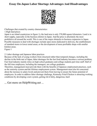 Essay On Japan Labor Shortage Advantages And Disadvantages
Challenges that created by country characteristics:
1.High land prices
Japan is an island country(see in figure 1), the land area is only 378,000 square kilometers. Land is in
short supply, especially in the business district in Japan. And the price is absolutely the most
prohibitive all around the world. This is one of the major obstacles to business expansion in Japan.
Possible measures to deal with shortages include open stores dedicated to delivery, the establishment
of standard stores in lower rental areas, or the development of more profitable shops with smaller
kitchen areas.
Figure 1
2. Labor shortage and Japanese labor practices
Because of the lack of young workers from structural rather than temporal changes, including the
decline in the birth rate of Japan, labor shortages for the fast food industry becomes a serious problem.
Fast food industry mainly relies on high school graduates and college students part time staff. Half of
the full time employees, including the managers, are college graduates.
Therefore, management must provide them with the benefits of Japanese employment practices, such
as the seniority system and the lifetime employment system. Management must also be concerned
about the increase in salary levels and prevent them from leaving to ensure the future potential of
employees. In order to address labor shortage challenge, Kentucky Fried Chicken is attracting working
conditions by developing a new system, getting rid of dirty, dangerous, hard
... Get more on HelpWriting.net ...
 
