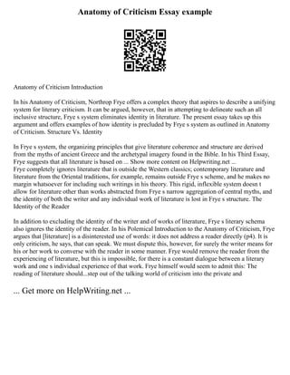 Anatomy of Criticism Essay example
Anatomy of Criticism Introduction
In his Anatomy of Criticism, Northrop Frye offers a complex theory that aspires to describe a unifying
system for literary criticism. It can be argued, however, that in attempting to delineate such an all
inclusive structure, Frye s system eliminates identity in literature. The present essay takes up this
argument and offers examples of how identity is precluded by Frye s system as outlined in Anatomy
of Criticism. Structure Vs. Identity
In Frye s system, the organizing principles that give literature coherence and structure are derived
from the myths of ancient Greece and the archetypal imagery found in the Bible. In his Third Essay,
Frye suggests that all literature is based on ... Show more content on Helpwriting.net ...
Frye completely ignores literature that is outside the Western classics; contemporary literature and
literature from the Oriental traditions, for example, remains outside Frye s scheme, and he makes no
margin whatsoever for including such writings in his theory. This rigid, inflexible system doesn t
allow for literature other than works abstracted from Frye s narrow aggregation of central myths, and
the identity of both the writer and any individual work of literature is lost in Frye s structure. The
Identity of the Reader
In addition to excluding the identity of the writer and of works of literature, Frye s literary schema
also ignores the identity of the reader. In his Polemical Introduction to the Anatomy of Criticism, Frye
argues that [literature] is a disinterested use of words: it does not address a reader directly (p4). It is
only criticism, he says, that can speak. We must dispute this, however, for surely the writer means for
his or her work to converse with the reader in some manner. Frye would remove the reader from the
experiencing of literature, but this is impossible, for there is a constant dialogue between a literary
work and one s individual experience of that work. Frye himself would seem to admit this: The
reading of literature should...step out of the talking world of criticism into the private and
... Get more on HelpWriting.net ...
 