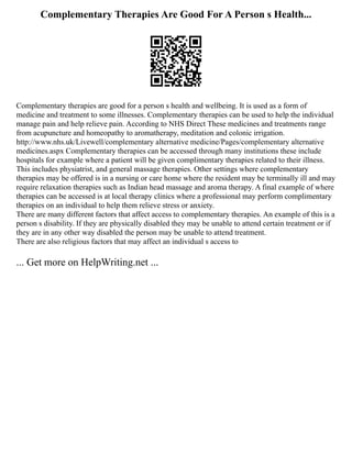 Complementary Therapies Are Good For A Person s Health...
Complementary therapies are good for a person s health and wellbeing. It is used as a form of
medicine and treatment to some illnesses. Complementary therapies can be used to help the individual
manage pain and help relieve pain. According to NHS Direct These medicines and treatments range
from acupuncture and homeopathy to aromatherapy, meditation and colonic irrigation.
http://www.nhs.uk/Livewell/complementary alternative medicine/Pages/complementary alternative
medicines.aspx Complementary therapies can be accessed through many institutions these include
hospitals for example where a patient will be given complimentary therapies related to their illness.
This includes physiatrist, and general massage therapies. Other settings where complementary
therapies may be offered is in a nursing or care home where the resident may be terminally ill and may
require relaxation therapies such as Indian head massage and aroma therapy. A final example of where
therapies can be accessed is at local therapy clinics where a professional may perform complimentary
therapies on an individual to help them relieve stress or anxiety.
There are many different factors that affect access to complementary therapies. An example of this is a
person s disability. If they are physically disabled they may be unable to attend certain treatment or if
they are in any other way disabled the person may be unable to attend treatment.
There are also religious factors that may affect an individual s access to
... Get more on HelpWriting.net ...
 