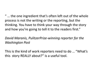 “ … the one ingredient that’s often left out of the whole
process is not the writing or the reporting, but the
thinking. You have to think your way through the story
and how you’re going to tell it to the readers first.”
David Maranis, PulitzerPrize-winning reporter for the
Washington Post
This is the kind of work reporters need to do … “What’s
this story REALLY about?” is a useful tool.
 