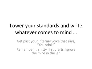 Lower your standards and write
whatever comes to mind …
Get past your internal voice that says,
“You stink.”
Remember … shitty first drafts. Ignore
the mice in the jar.
 