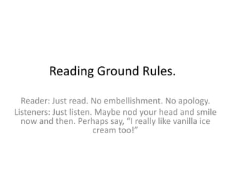 Reading Ground Rules.
Reader: Just read. No embellishment. No apology.
Listeners: Just listen. Maybe nod your head and smile
now and then. Perhaps say, “I really like vanilla ice
cream too!”
 