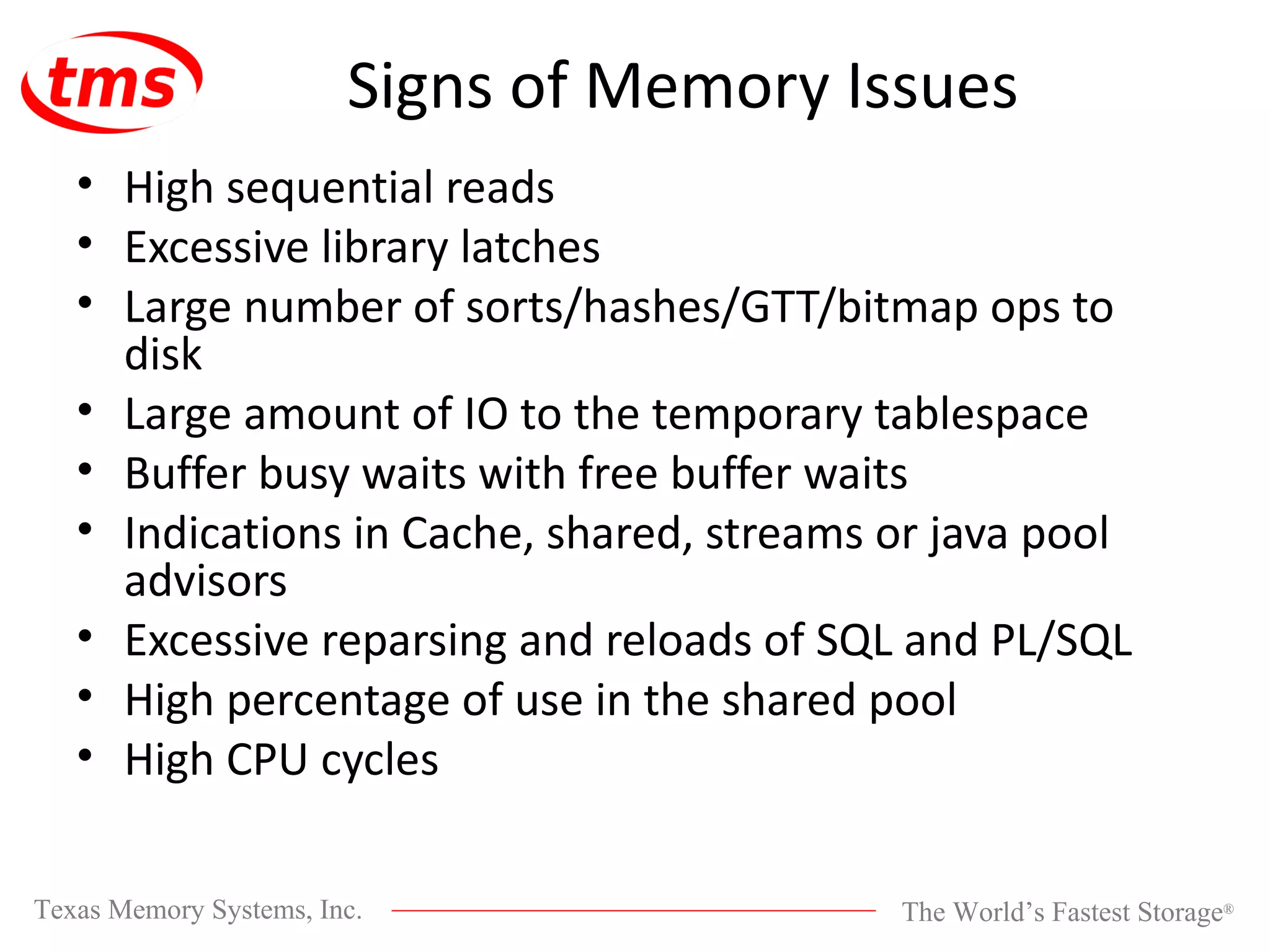 Signs of Memory Issues High sequential reads Excessive library latches Large number of sorts/hashes/GTT/bitmap ops to disk Large amount of IO to the temporary tablespace Buffer busy waits with free buffer waits Indications in Cache, shared, streams or java pool advisors Excessive reparsing and reloads of SQL and PL/SQL High percentage of use in the shared pool High CPU cycles 