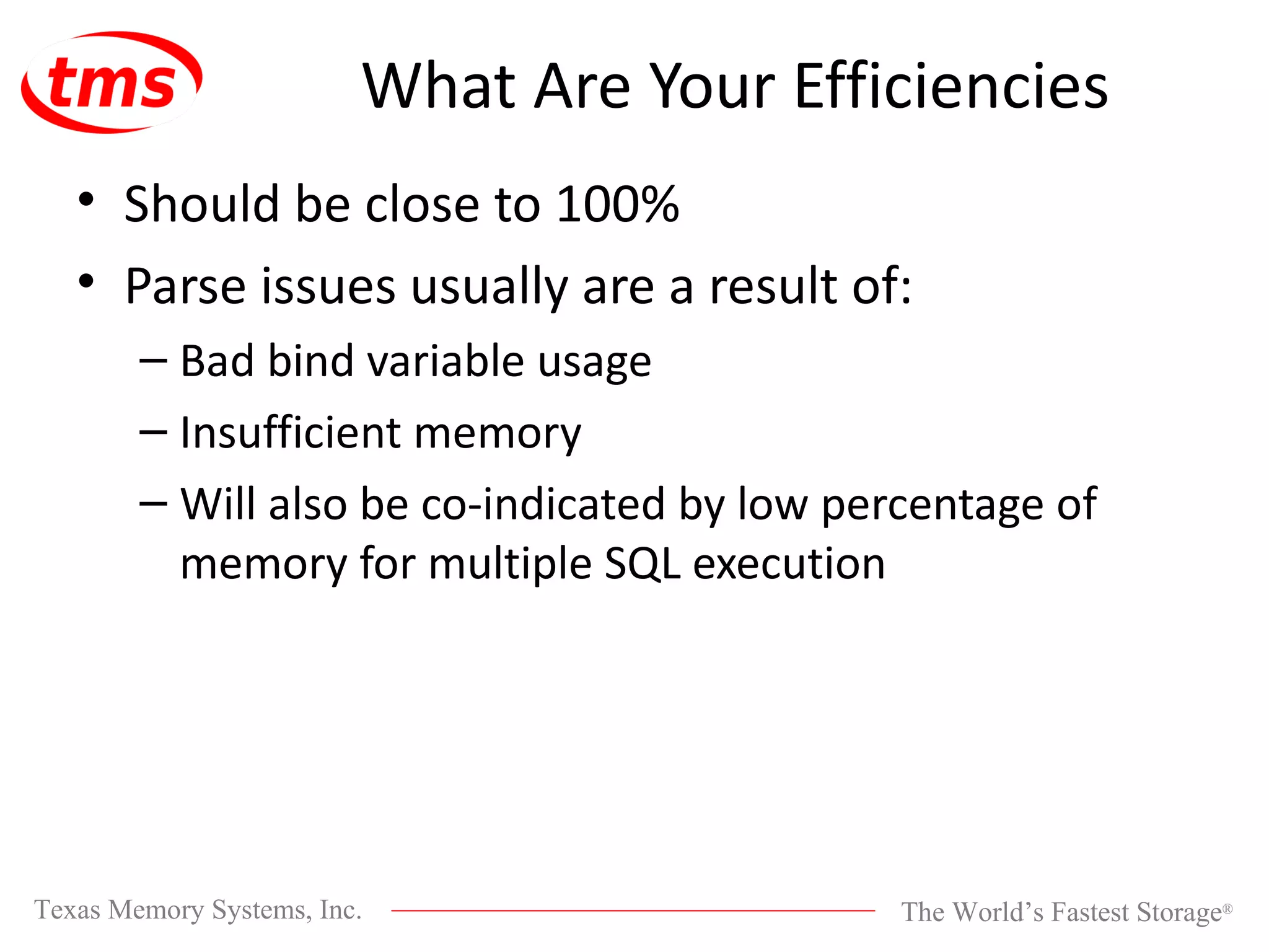 What Are Your Efficiencies Should be close to 100% Parse issues usually are a result of: Bad bind variable usage Insufficient memory Will also be co-indicated by low percentage of memory for multiple SQL execution 