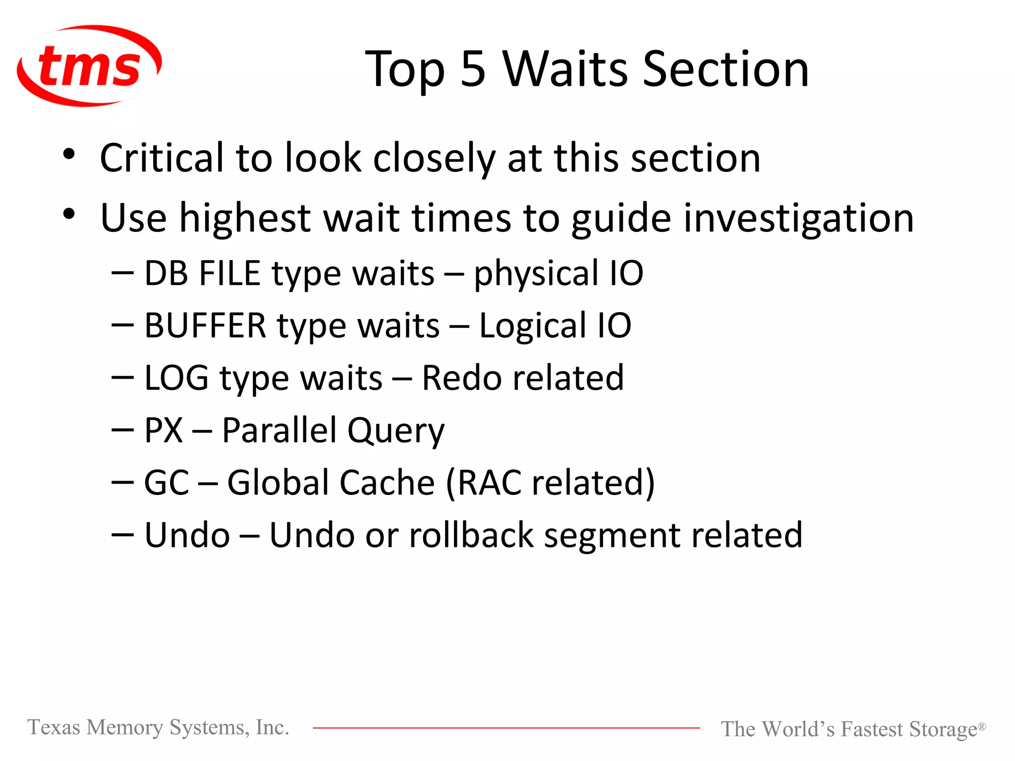 Top 5 Waits Section Critical to look closely at this section Use highest wait times to guide investigation DB FILE type waits – physical IO BUFFER type waits – Logical IO LOG type waits – Redo related PX – Parallel Query GC – Global Cache (RAC related) Undo – Undo or rollback segment related 