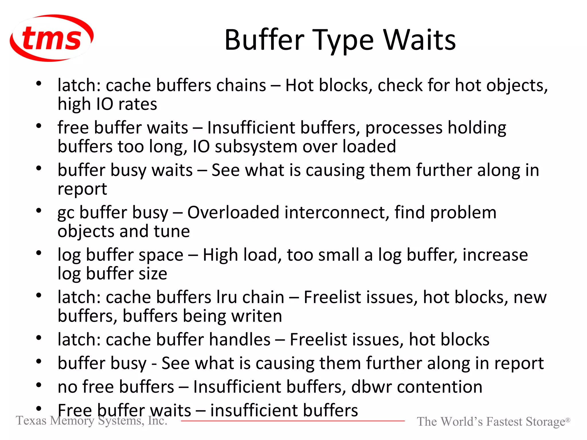 Buffer Type Waits latch: cache buffers chains – Hot blocks, check for hot objects, high IO rates free buffer waits – Insufficient buffers, processes holding buffers too long, IO subsystem over loaded buffer busy waits – See what is causing them further along in report gc buffer busy – Overloaded interconnect, find problem objects and tune log buffer space – High load, too small a log buffer, increase log buffer size latch: cache buffers lru chain – Freelist issues, hot blocks, new buffers, buffers being writen latch: cache buffer handles – Freelist issues, hot blocks buffer busy - See what is causing them further along in report no free buffers – Insufficient buffers, dbwr contention Free buffer waits – insufficient buffers 