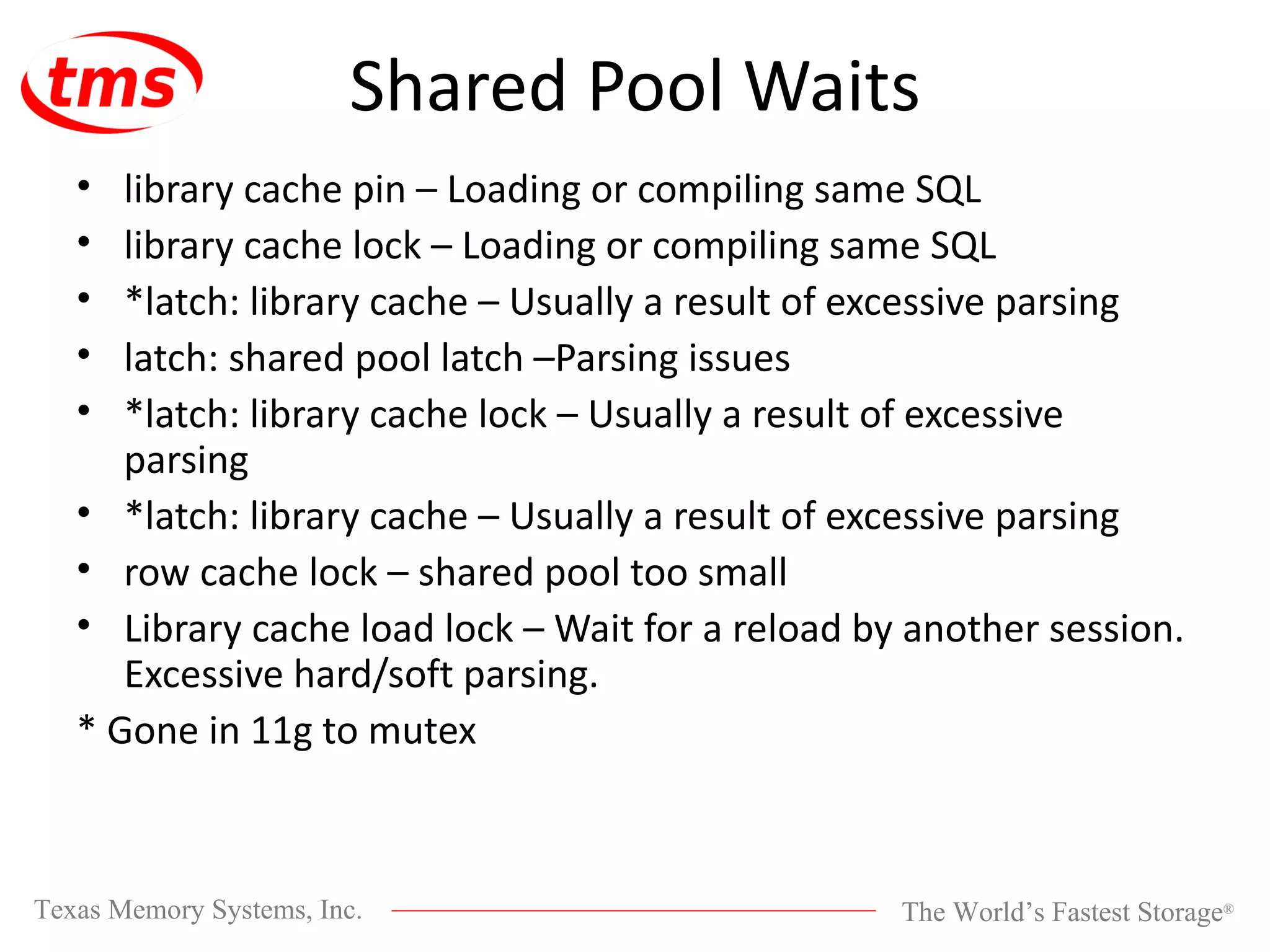 Shared Pool Waits library cache pin – Loading or compiling same SQL library cache lock – Loading or compiling same SQL *latch: library cache – Usually a result of excessive parsing latch: shared pool latch –Parsing issues *latch: library cache lock – Usually a result of excessive parsing *latch: library cache – Usually a result of excessive parsing row cache lock – shared pool too small Library cache load lock – Wait for a reload by another session. Excessive hard/soft parsing. * Gone in 11g to mutex 