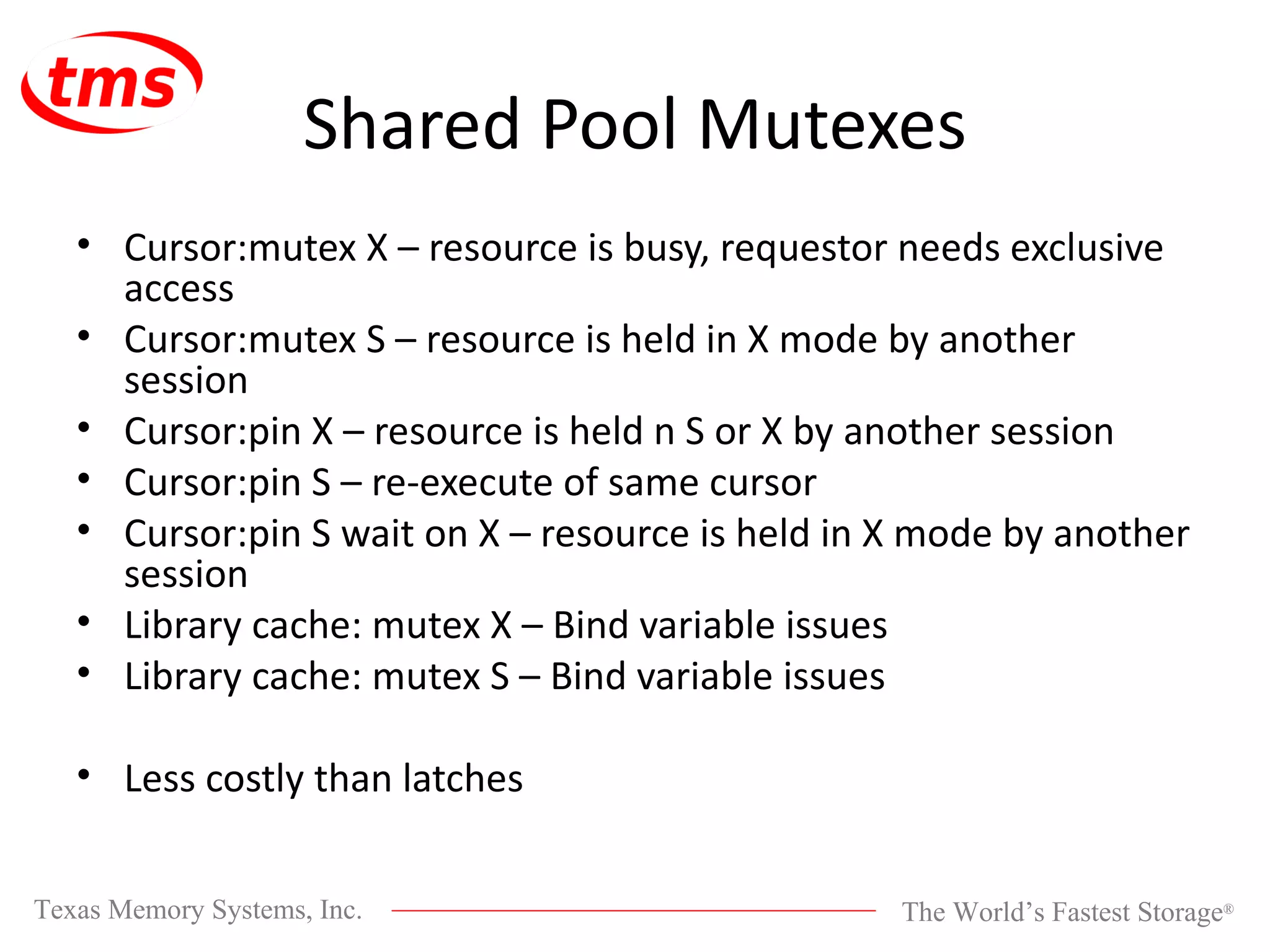 Shared Pool Mutexes Cursor:mutex X – resource is busy, requestor needs exclusive access Cursor:mutex S – resource is held in X mode by another session Cursor:pin X – resource is held n S or X by another session Cursor:pin S – re-execute of same cursor Cursor:pin S wait on X – resource is held in X mode by another session Library cache: mutex X – Bind variable issues Library cache: mutex S – Bind variable issues Less costly than latches 