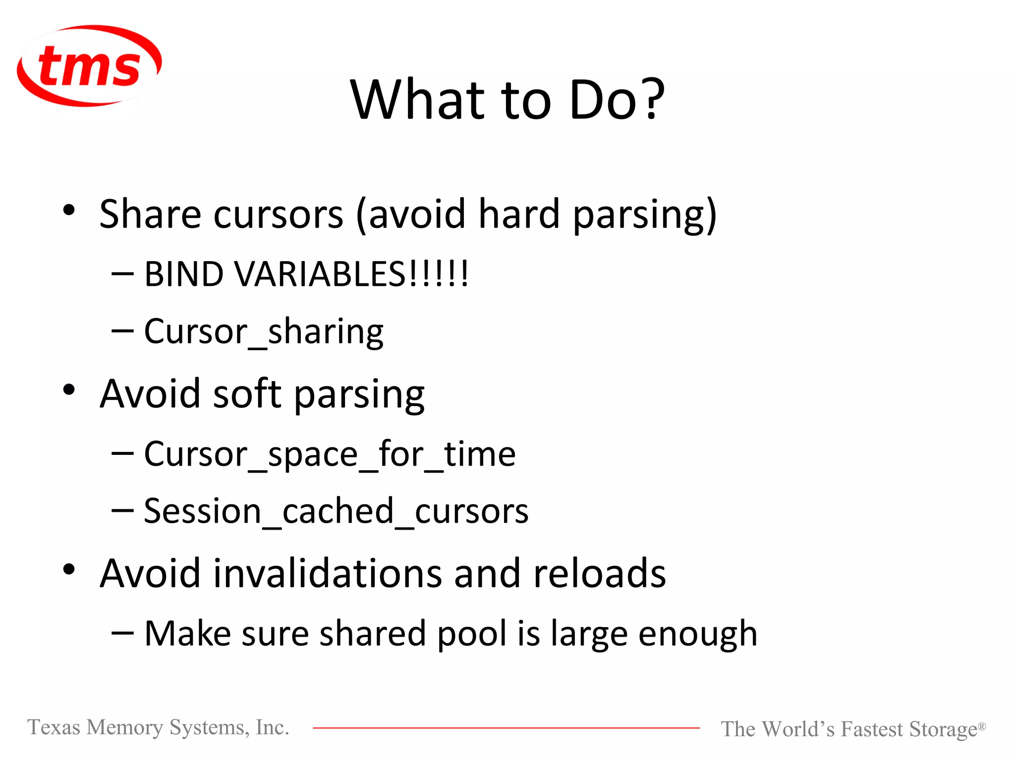 What to Do? Share cursors (avoid hard parsing) BIND VARIABLES!!!!! Cursor_sharing Avoid soft parsing Cursor_space_for_time Session_cached_cursors Avoid invalidations and reloads Make sure shared pool is large enough 