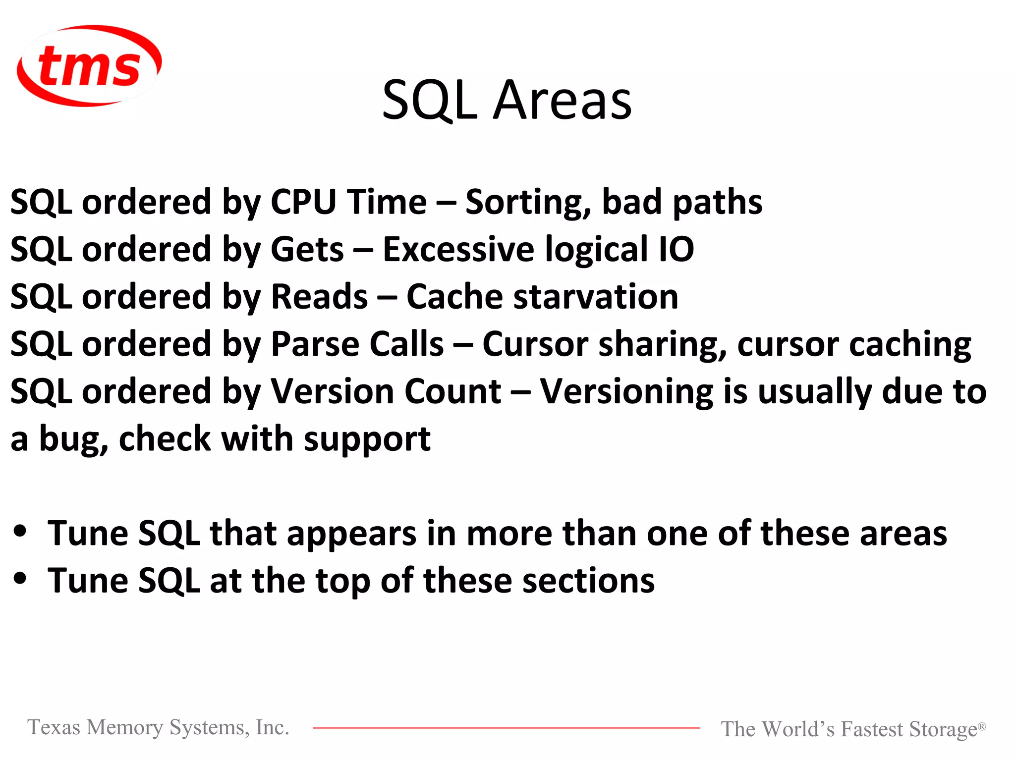 SQL Areas SQL ordered by CPU Time – Sorting, bad paths SQL ordered by Gets – Excessive logical IO SQL ordered by Reads – Cache starvation SQL ordered by Parse Calls – Cursor sharing, cursor caching SQL ordered by Version Count – Versioning is usually due to a bug, check with support Tune SQL that appears in more than one of these areas Tune SQL at the top of these sections 