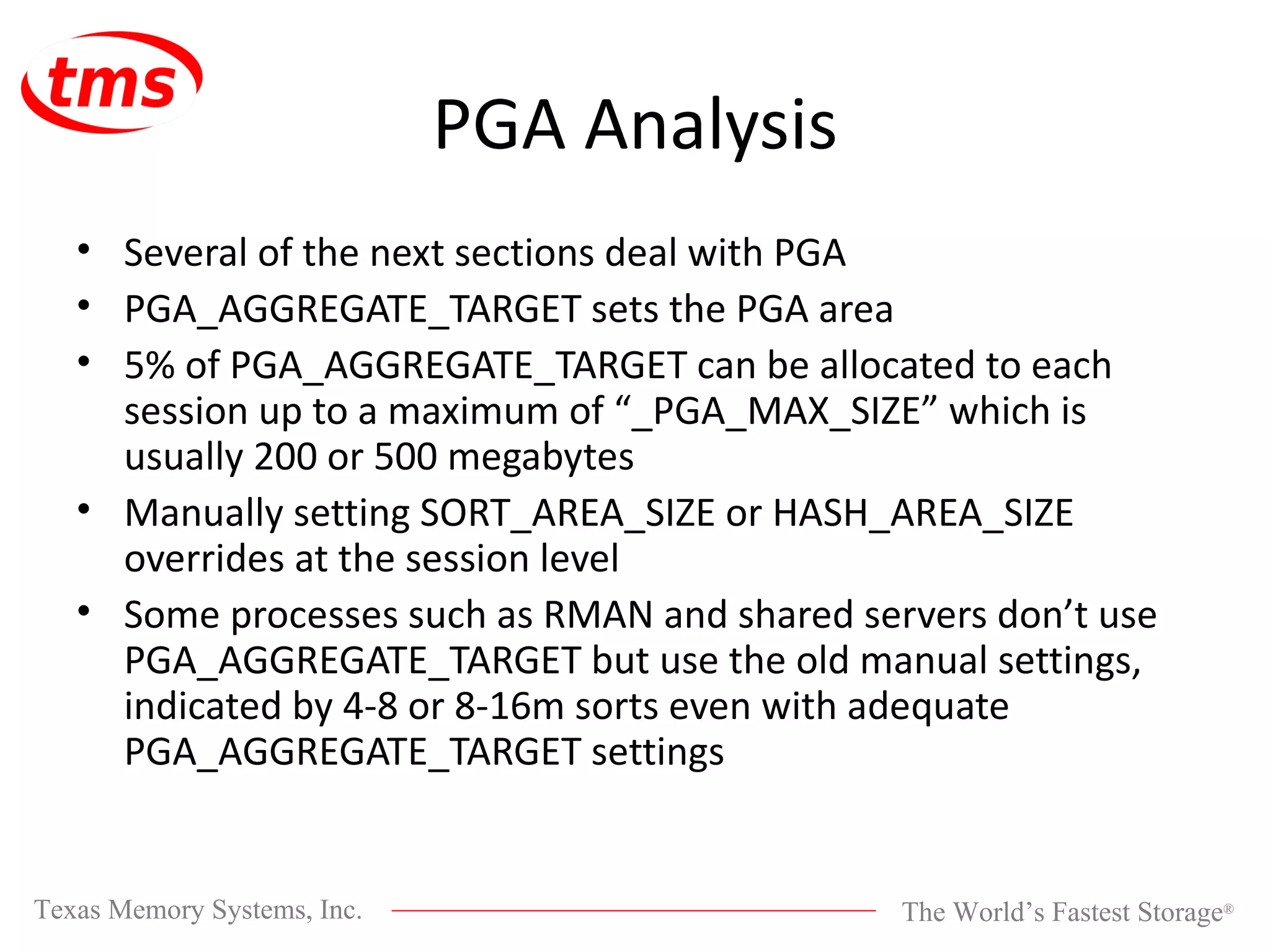 PGA Analysis Several of the next sections deal with PGA PGA_AGGREGATE_TARGET sets the PGA area 5% of PGA_AGGREGATE_TARGET can be allocated to each session up to a maximum of “_PGA_MAX_SIZE” which is usually 200 or 500 megabytes Manually setting SORT_AREA_SIZE or HASH_AREA_SIZE overrides at the session level Some processes such as RMAN and shared servers don’t use PGA_AGGREGATE_TARGET but use the old manual settings, indicated by 4-8 or 8-16m sorts even with adequate PGA_AGGREGATE_TARGET settings 