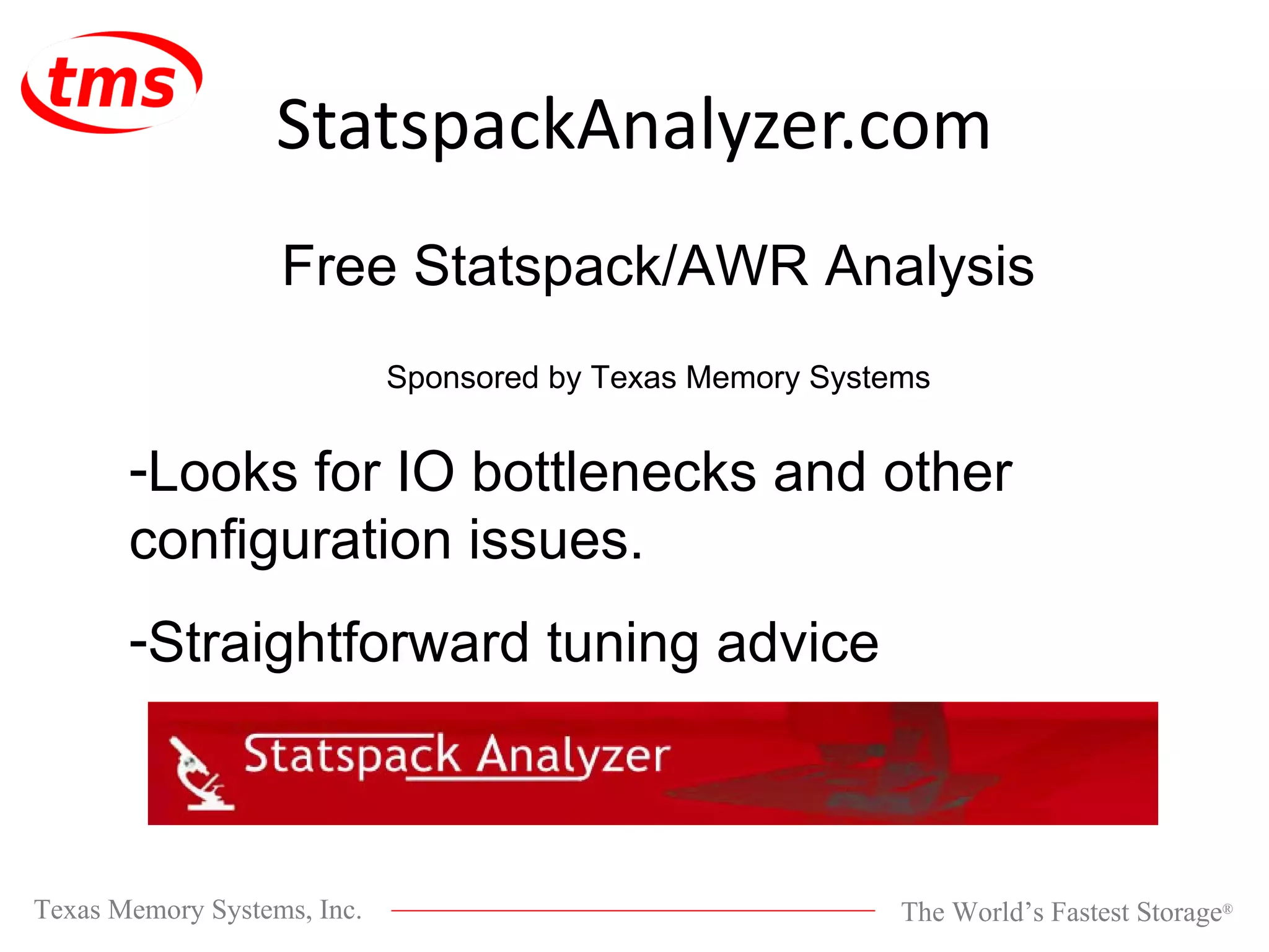StatspackAnalyzer.com Free Statspack/AWR Analysis Sponsored by Texas Memory Systems Looks for IO bottlenecks and other configuration issues. Straightforward tuning advice 