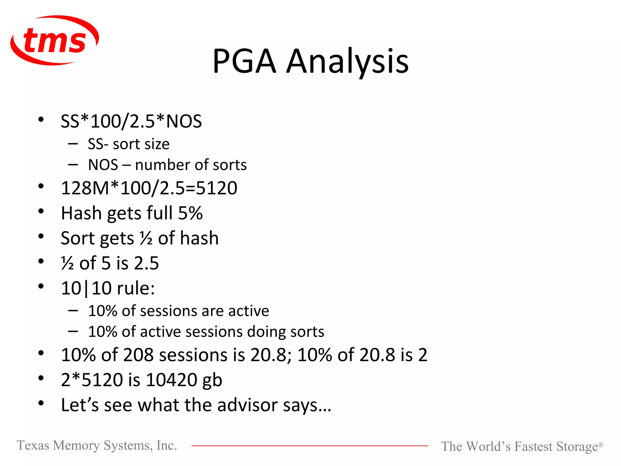 PGA Analysis SS*100/2.5*NOS SS- sort size NOS – number of sorts 128M*100/2.5=5120 Hash gets full 5% Sort gets ½ of hash ½ of 5 is 2.5 10|10 rule: 10% of sessions are active 10% of active sessions doing sorts 10% of 208 sessions is 20.8; 10% of 20.8 is 2 2*5120 is 10420 gb Let’s see what the advisor says… 