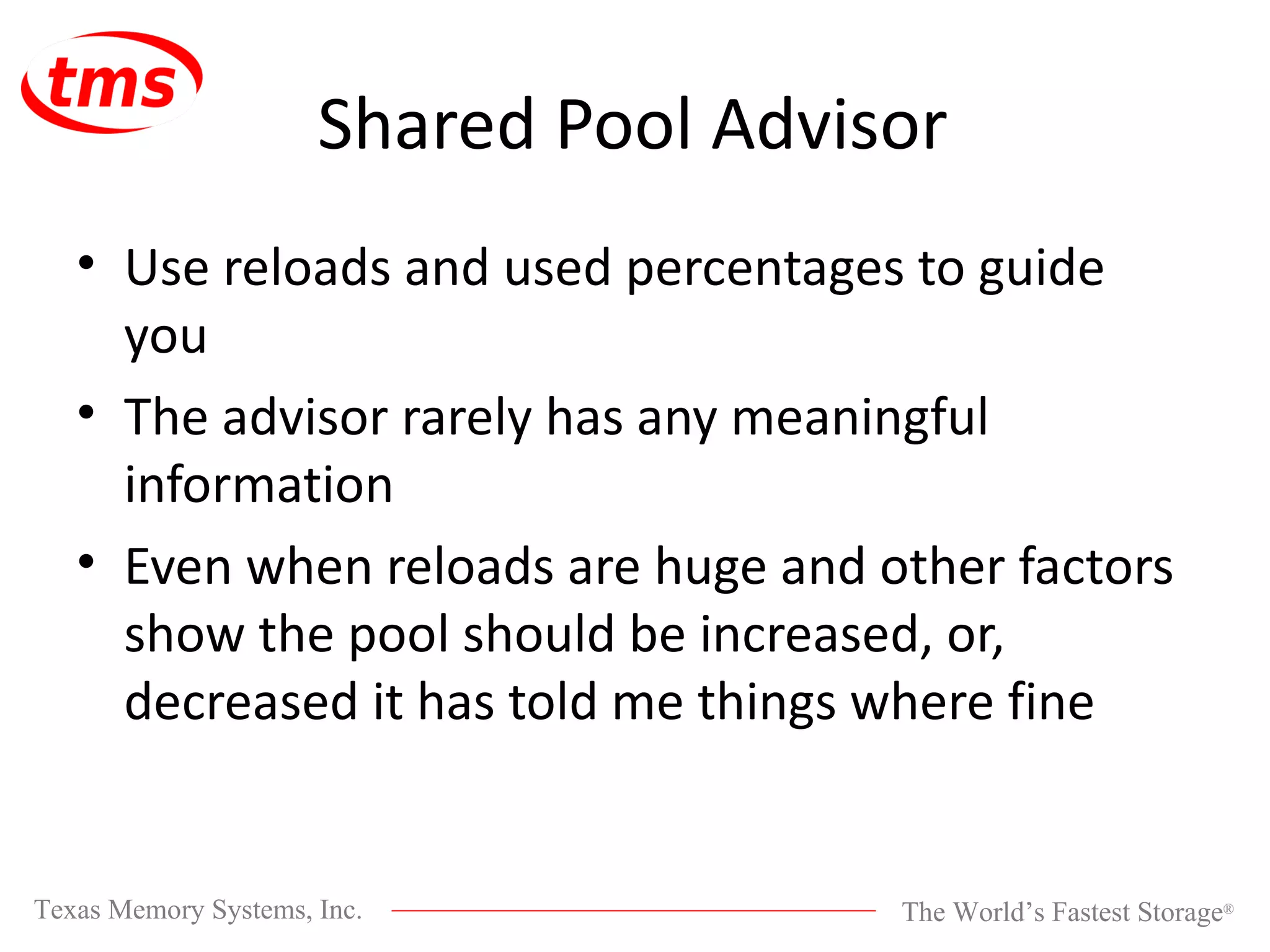 Shared Pool Advisor Use reloads and used percentages to guide you The advisor rarely has any meaningful information Even when reloads are huge and other factors show the pool should be increased, or, decreased it has told me things where fine 