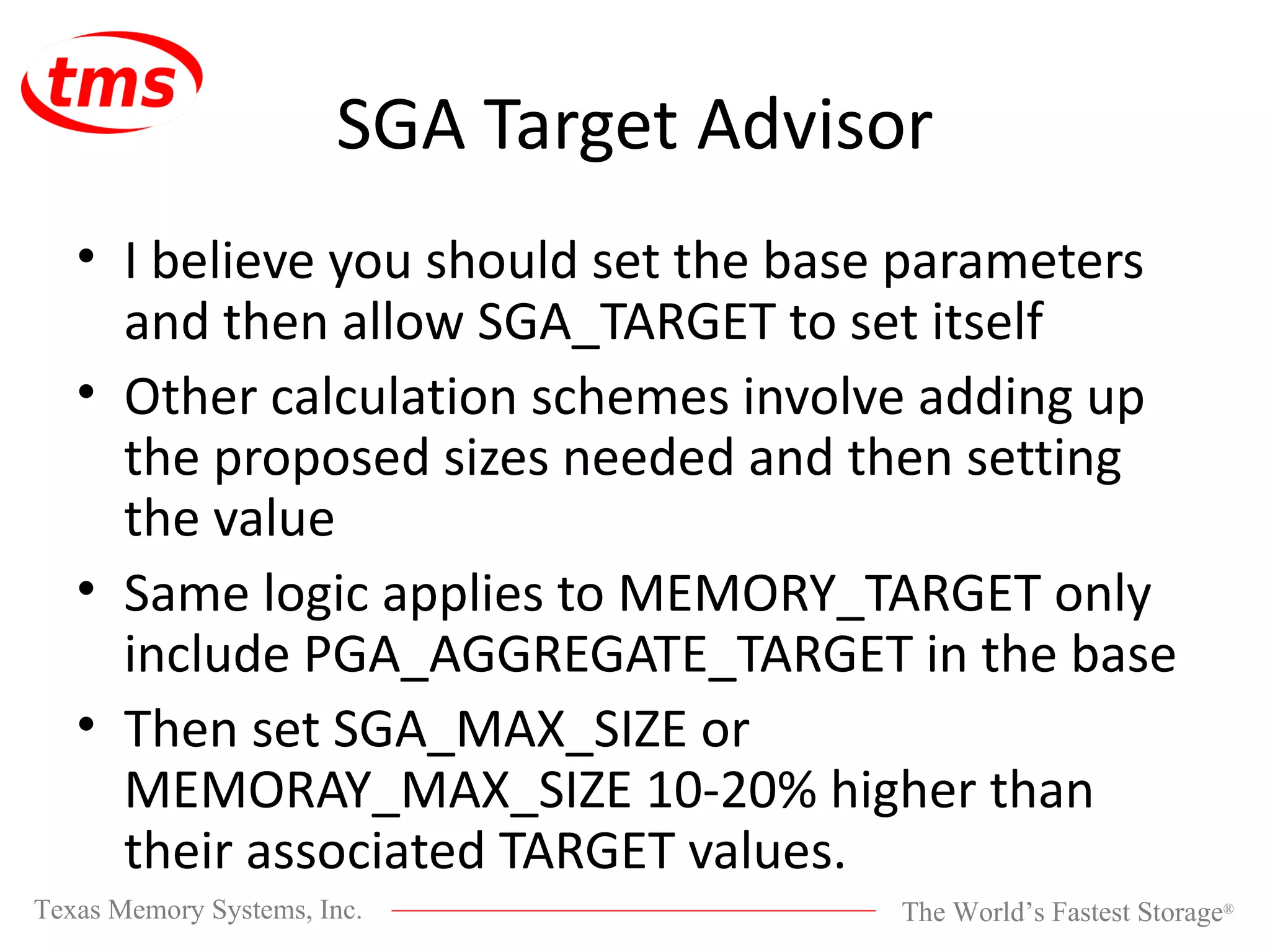 SGA Target Advisor I believe you should set the base parameters and then allow SGA_TARGET to set itself Other calculation schemes involve adding up the proposed sizes needed and then setting the value Same logic applies to MEMORY_TARGET only include PGA_AGGREGATE_TARGET in the base Then set SGA_MAX_SIZE or MEMORAY_MAX_SIZE 10-20% higher than their associated TARGET values. 