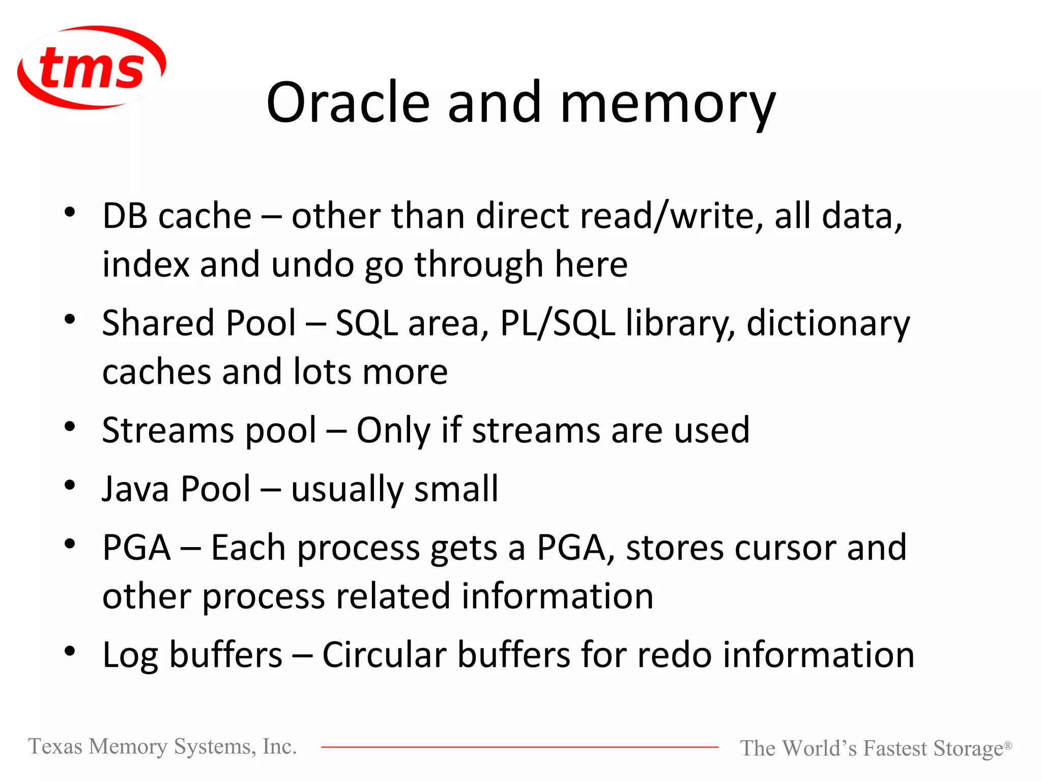 Oracle and memory DB cache – other than direct read/write, all data, index and undo go through here Shared Pool – SQL area, PL/SQL library, dictionary caches and lots more Streams pool – Only if streams are used Java Pool – usually small PGA – Each process gets a PGA, stores cursor and other process related information Log buffers – Circular buffers for redo information 
