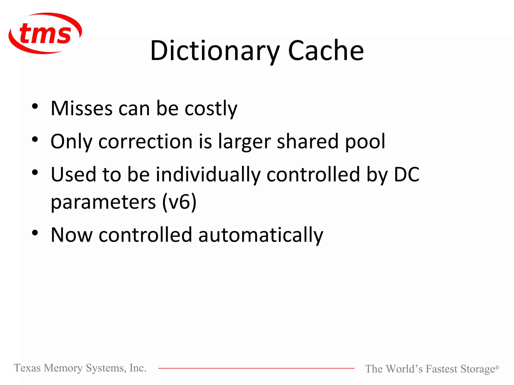 Dictionary Cache Misses can be costly Only correction is larger shared pool Used to be individually controlled by DC parameters (v6) Now controlled automatically 