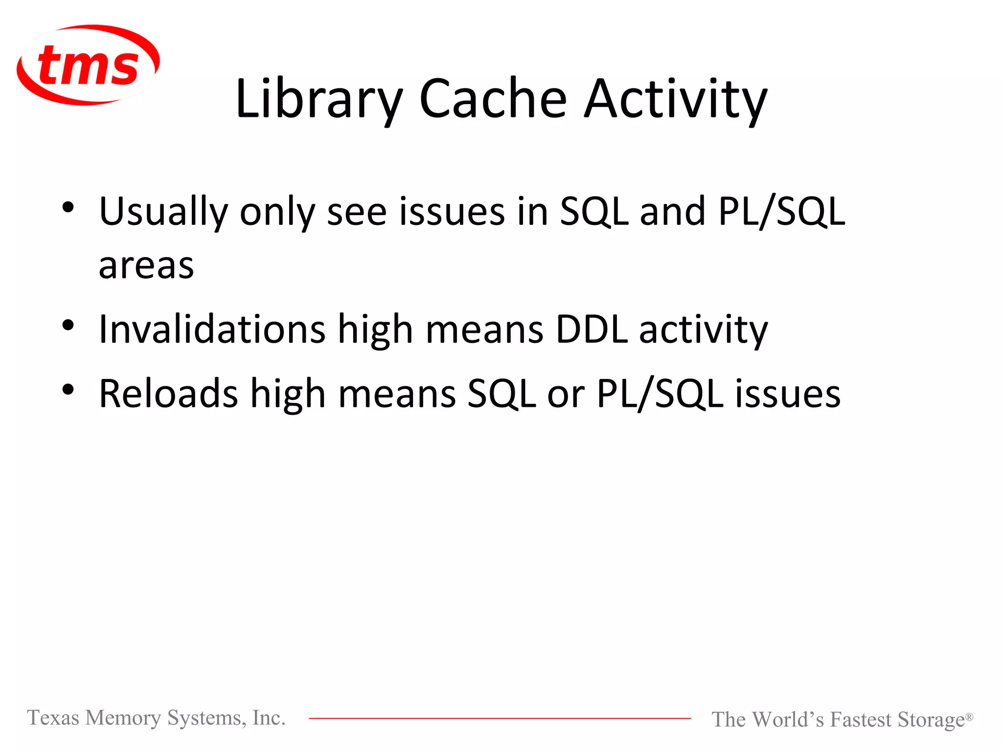 Library Cache Activity Usually only see issues in SQL and PL/SQL areas Invalidations high means DDL activity Reloads high means SQL or PL/SQL issues 