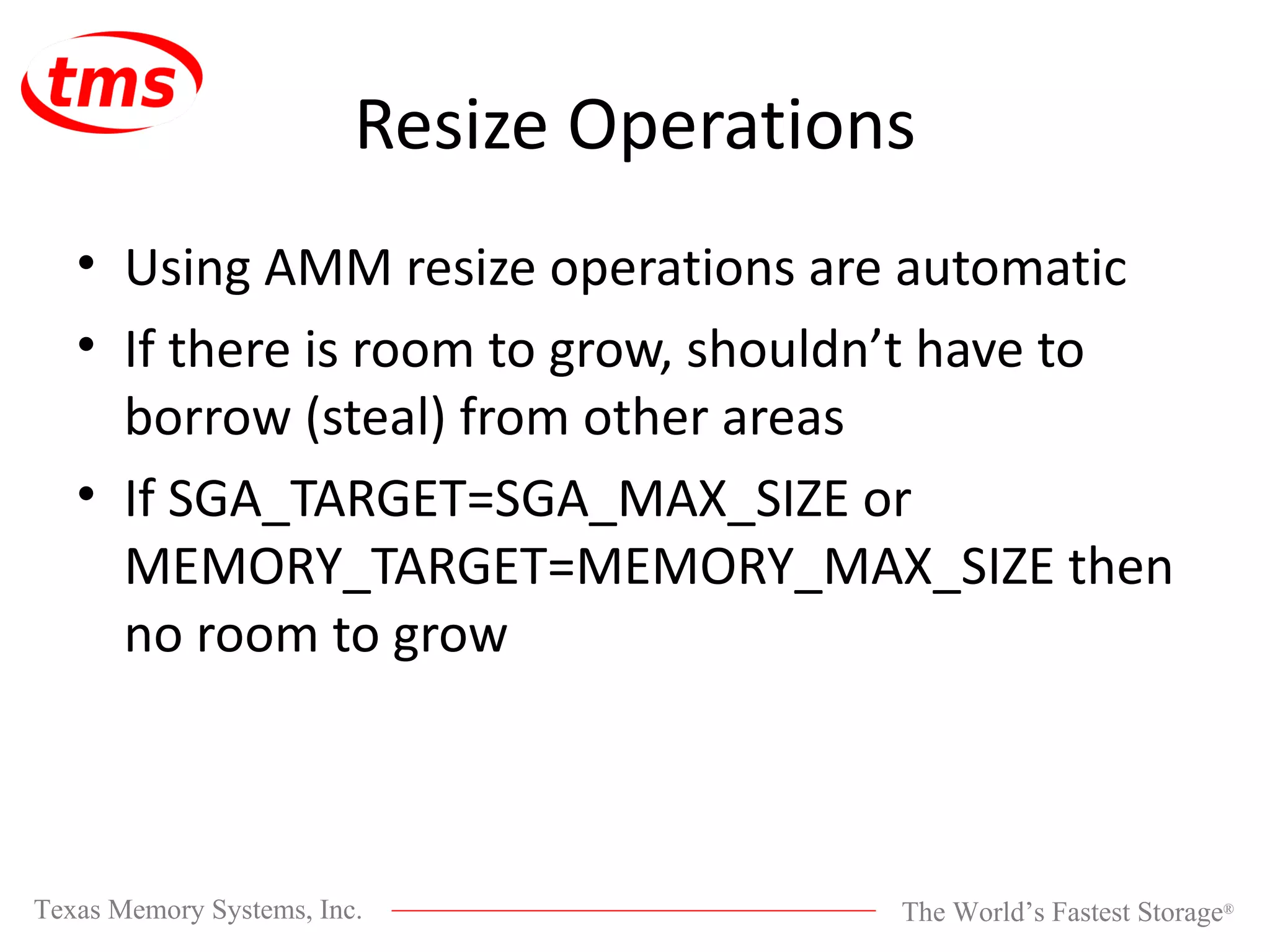 Resize Operations Using AMM resize operations are automatic If there is room to grow, shouldn’t have to borrow (steal) from other areas If SGA_TARGET=SGA_MAX_SIZE or MEMORY_TARGET=MEMORY_MAX_SIZE then no room to grow 