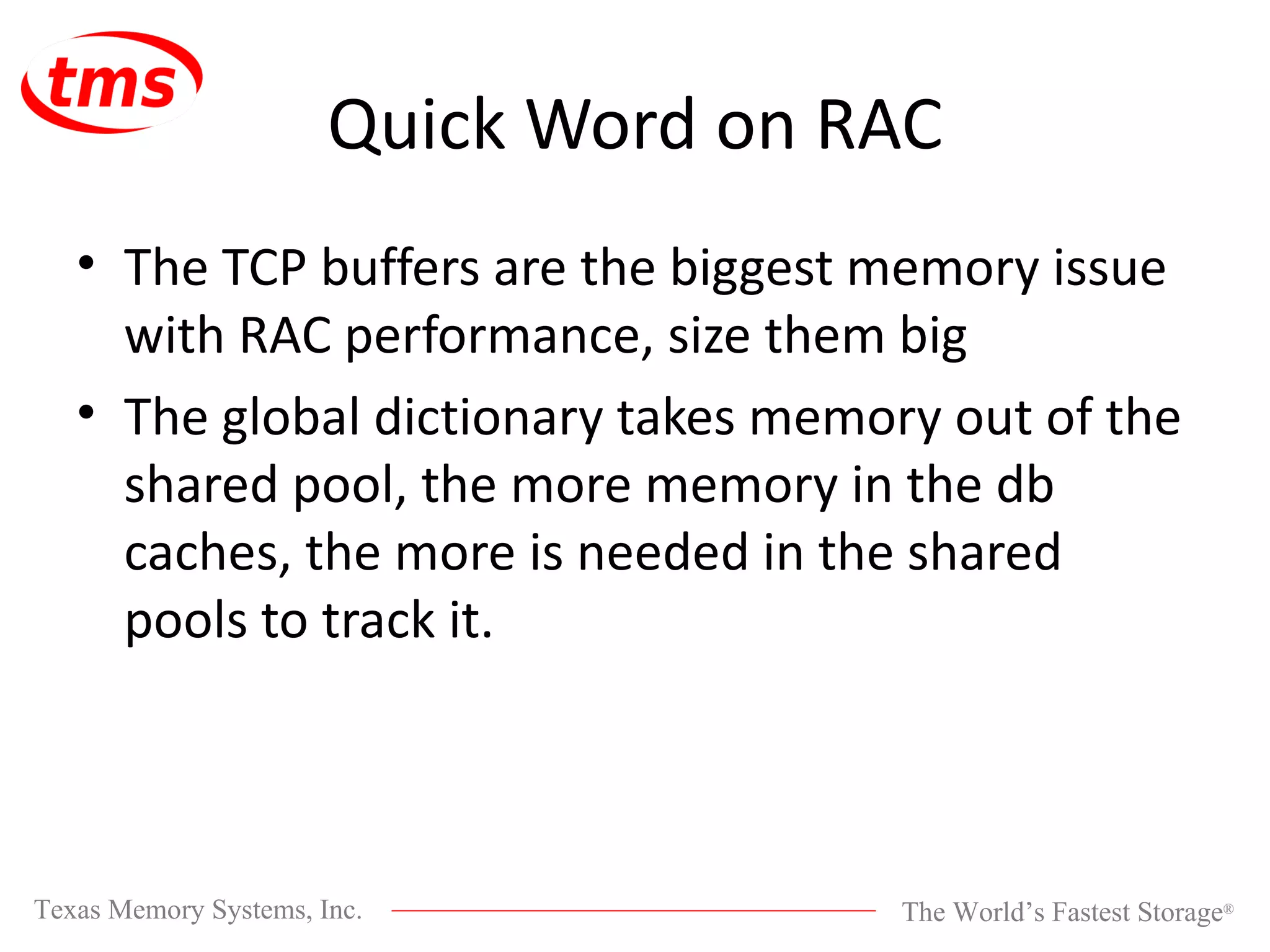 Quick Word on RAC The TCP buffers are the biggest memory issue with RAC performance, size them big The global dictionary takes memory out of the shared pool, the more memory in the db caches, the more is needed in the shared pools to track it. 