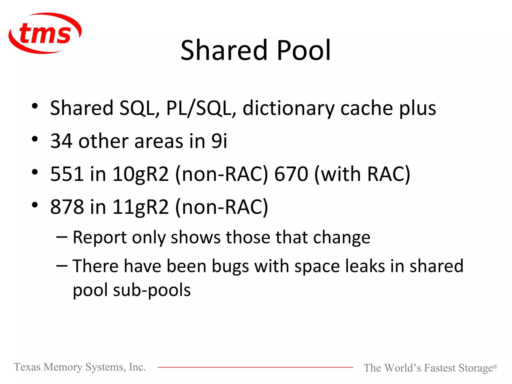 Shared Pool Shared SQL, PL/SQL, dictionary cache plus 34 other areas in 9i 551 in 10gR2 (non-RAC) 670 (with RAC) 878 in 11gR2 (non-RAC) Report only shows those that change There have been bugs with space leaks in shared pool sub-pools 