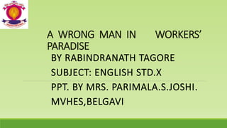 A WRONG MAN IN WORKERS’
PARADISE
BY RABINDRANATH TAGORE
SUBJECT: ENGLISH STD.X
PPT. BY MRS. PARIMALA.S.JOSHI.
MVHES,BELGAVI
 