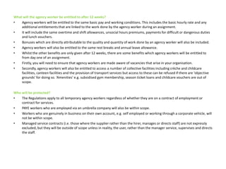 What will the agency worker be entitled to after 12 weeks?Agency workers will be entitled to the same basic pay and working conditions. This includes the basic hourly rate and any additional entitlements that are linked to the work done by the agency worker during an assignment. It will include the same overtime and shift allowances, unsocial hours premiums, payments for difficult or dangerous duties and lunch vouchers.Bonuses which are directly attributable to the quality and quantity of work done by an agency worker will also be included.Agency workers will also be entitled to the same rest breaks and annual leave allowance.Whilst the other benefits are only given after 12 weeks, there are some benefits which agency workers will be entitled to from day one of an assignment. Firstly, you will need to ensure that agency workers are made aware of vacancies that arise in your organisation. Secondly, agency workers will also be entitled to access a number of collective facilities including crèche and childcare facilities, canteen facilities and the provision of transport services but access to these can be refused if there are ‘objective grounds’ for doing so. ‘Amenities’ e.g. subsidised gym membership, season ticket loans and childcare vouchers are out of scope.Who will be protected? The Regulations apply to all temporary agency workers regardless of whether they are on a contract of employment or contract for services. PAYE workers who are employed via an umbrella company will also be within scope. Workers who are genuinely in business on their own account, e.g. self employed or working through a corporate vehicle, will not be within scope. Managed service contracts (i.e. those where the supplier rather than the hirer, manages or directs staff) are not expressly excluded, but they will be outside of scope unless in reality, the user, rather than the manager service, supervises and directs the staff.