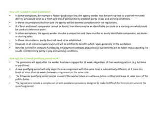 How will I establish equal treatment?In some workplaces, for example a factory production line, the agency worker may be working next to a worker recruited directly who could serve as a ‘flesh and blood’ comparator to establish parity in pay and working conditions. In these circumstances the hirer and the agency will be deemed compliant with the regulations.If a ‘flesh and blood’ comparator cannot be found, then there may be an identifiable pay scale or a starting rate which could be used as a reference point. In other workplaces, the agency worker may be a unique hire and there may be no easily identifiable comparator, pay scales or starting rates.  In these circumstance, parity does not need to be established. However, in all scenarios agency workers will be entitled to benefits which ‘apply generally’ in the workplace. Benefits outlined in company handbooks, employment contracts and collective agreements will be taken into account by the courts in determining parity in pay and working conditions.  How will the 12 week qualifying period work? The provisions will apply after the worker has been engaged for 12 weeks regardless of their working pattern (e.g. full time or part time). A new qualifying period will only begin if a new assignment with the same hirer is substantively different, or if there is a break of more than six weeks between assignments in the same role. The 12 weeks qualifying period can be paused if the worker takes annual leave, takes certified sick leave or takes time off for public duties. The regulations include a complex set of anti-avoidance provisions designed to make it difficult for hirers to circumvent the qualifying period.