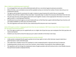 Who is liable for establishing equal treatment?It is envisaged that most cases will be effectively dealt with via a recruitment agency’s grievance procedure. Where this fails, a pre-conciliation service will be available via Acas to minimise the number of claims that end up in an employment tribunal. The agency will be liable for any breach of a right in relation to equal treatment for which they are responsible. However, they will have a defence if they have taken ‘reasonable steps’ to obtain the necessary information from the hirer. This will mean the hirer and the agency will need to work together closely to share appropriate information to ensure the agency worker is receiving equal treatment. A professional recruitment agency can work closely with you so that they have a good understanding of your business and can supply candidates to match your recruitment needs. The new regulations will mean that this close relationship will be become even more important. Some of the agency workers I engage get paid more than my own employees. Will I have to lower their rate of pay to match the rate paid to permanent workers? No. If the agency worker you are supplied with are on a higher rate of pay than your own employees then their pay does not need to be lowered. However you may need to show the steps you put in place to decide on the temp’s rate of pay.Can I circumvent the Directive by employing temporary workers directly?Unlike workers employed directly, agency workers do not have rights to claim unfair dismissal, request maternity or paternity leave or claim redundancy pay. This makes them a flexible resource for employers to meet unexpected peaks in demand and cover for absences. Employing workers directly, even on zero hour contracts, means workers may qualify for those additional rights. The regulations will not change the employment status of agency workers who will continue to be a more flexible resource than permanent workers employed directly.