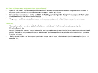 Are there legitimate ways to derogate from the regulations?Agencies that have a contract of employment with their workers and pay them in between assignments do not need to establish equal treatment for those workers when they are placed with hirers.However the workers must be paid at least 50% of what they were being paid in their previous assignment when out of work and no less than National Minimum Wage. They must be paid for an accrued four weeks whilst between assignments before the contract can be terminated. TimescalesThe regulations have now been laid before Parliament and in January the final regulations implementing the Directive, became law. Despite considerable pressure from trade unions, REC strongly argued the case that recruitment agencies and hirers need time to prepare for the change and that the availability of a temporary workforce will be crucial for businesses emerging from the recession. Taking these arguments on board, the Government has decided to delay the implementation of these regulations to 1st October 2011. 