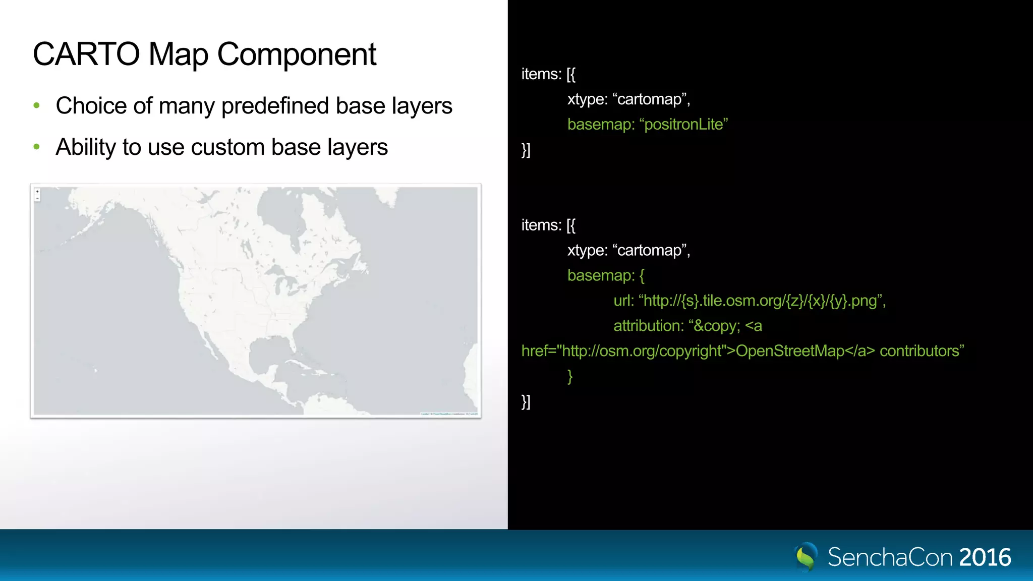 items: [{ xtype: “cartomap”, basemap: “positronLite” }] items: [{ xtype: “cartomap”, basemap: { url: “http://{s}.tile.osm.org/{z}/{x}/{y}.png”, attribution: “&copy; <a href="http://osm.org/copyright">OpenStreetMap</a> contributors” } }] CARTO Map Component • Choice of many predefined base layers • Ability to use custom base layers 