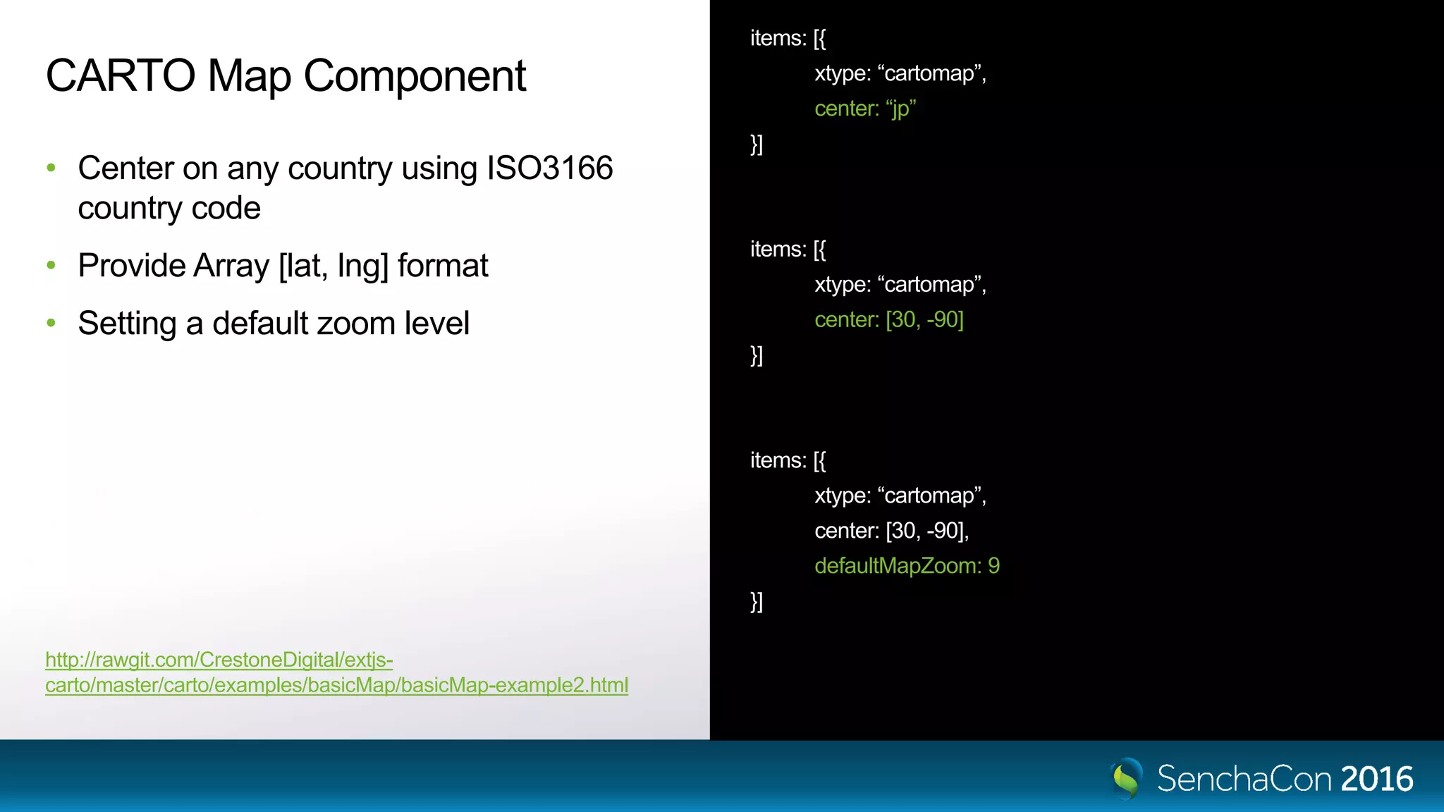 CARTO Map Component • Center on any country using ISO3166 country code • Provide Array [lat, lng] format • Setting a default zoom level items: [{ xtype: “cartomap”, center: “jp” }] items: [{ xtype: “cartomap”, center: [30, -90] }] items: [{ xtype: “cartomap”, center: [30, -90], defaultMapZoom: 9 }] http://rawgit.com/CrestoneDigital/extjs- carto/master/carto/examples/basicMap/basicMap-example2.html 