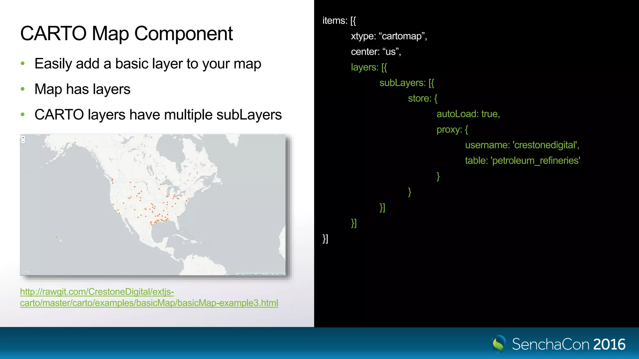 items: [{ xtype: “cartomap”, center: “us”, layers: [{ subLayers: [{ store: { autoLoad: true, proxy: { username: 'crestonedigital', table: 'petroleum_refineries' } } }] }] }] CARTO Map Component • Easily add a basic layer to your map • Map has layers • CARTO layers have multiple subLayers http://rawgit.com/CrestoneDigital/extjs- carto/master/carto/examples/basicMap/basicMap-example3.html 