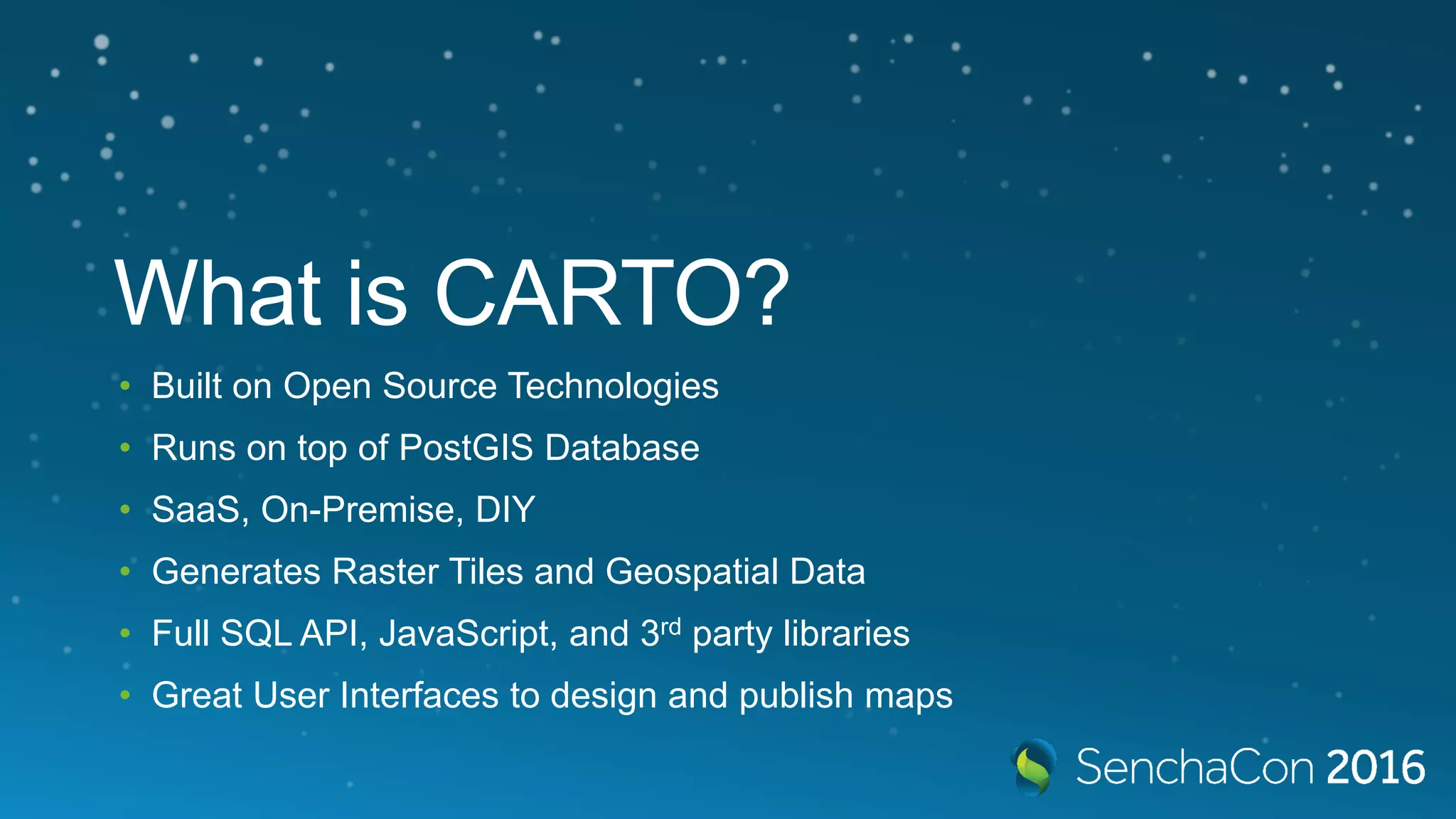 What is CARTO? • Built on Open Source Technologies • Runs on top of PostGIS Database • SaaS, On-Premise, DIY • Generates Raster Tiles and Geospatial Data • Full SQL API, JavaScript, and 3rd party libraries • Great User Interfaces to design and publish maps 