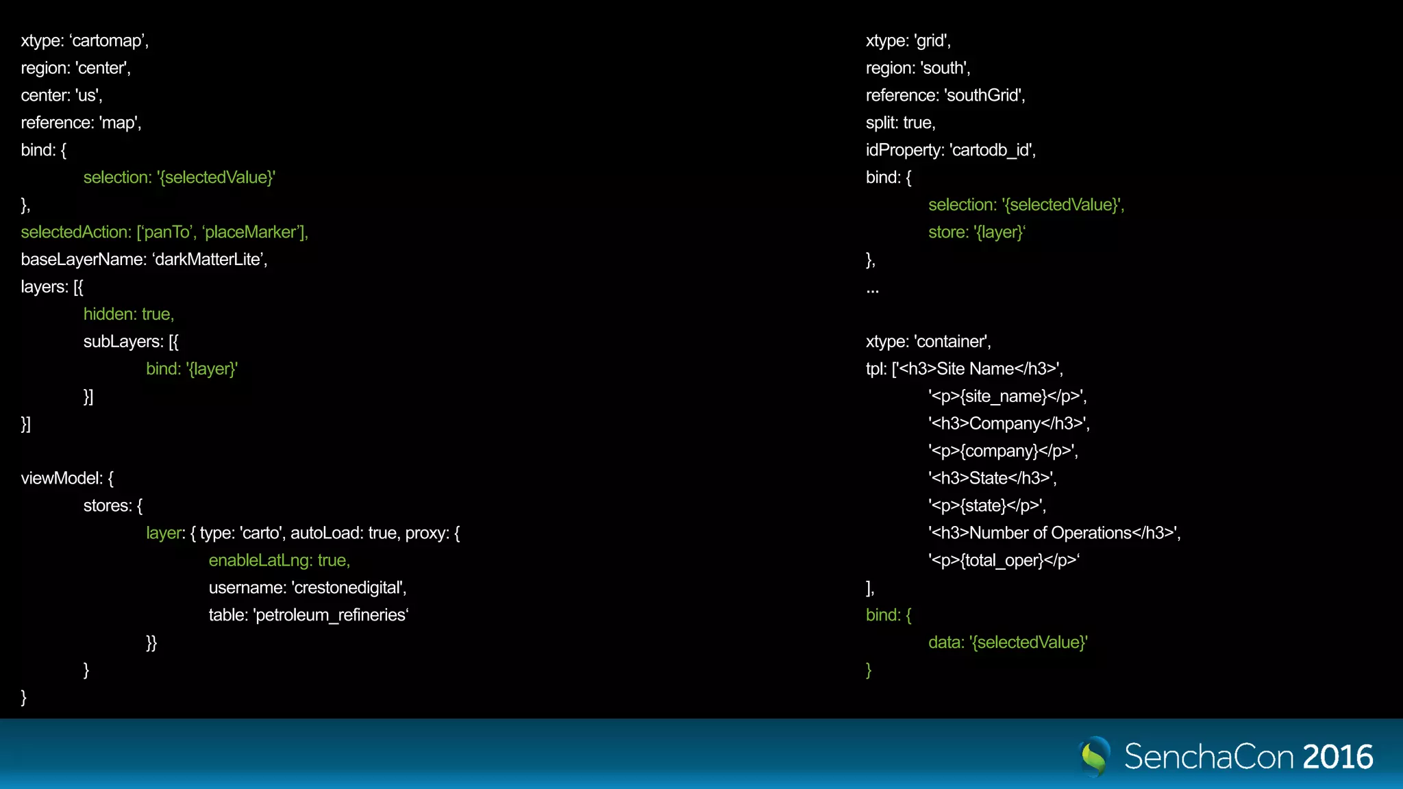 xtype: ‘cartomap’, region: 'center', center: 'us', reference: 'map', bind: { selection: '{selectedValue}' }, selectedAction: [‘panTo’, ‘placeMarker’], baseLayerName: ‘darkMatterLite’, layers: [{ hidden: true, subLayers: [{ bind: '{layer}' }] }] viewModel: { stores: { layer: { type: 'carto', autoLoad: true, proxy: { enableLatLng: true, username: 'crestonedigital', table: 'petroleum_refineries‘ }} } } xtype: 'grid', region: 'south', reference: 'southGrid', split: true, idProperty: 'cartodb_id', bind: { selection: '{selectedValue}', store: '{layer}‘ }, ... xtype: 'container', tpl: ['<h3>Site Name</h3>', '<p>{site_name}</p>', '<h3>Company</h3>', '<p>{company}</p>', '<h3>State</h3>', '<p>{state}</p>', '<h3>Number of Operations</h3>', '<p>{total_oper}</p>‘ ], bind: { data: '{selectedValue}' } 