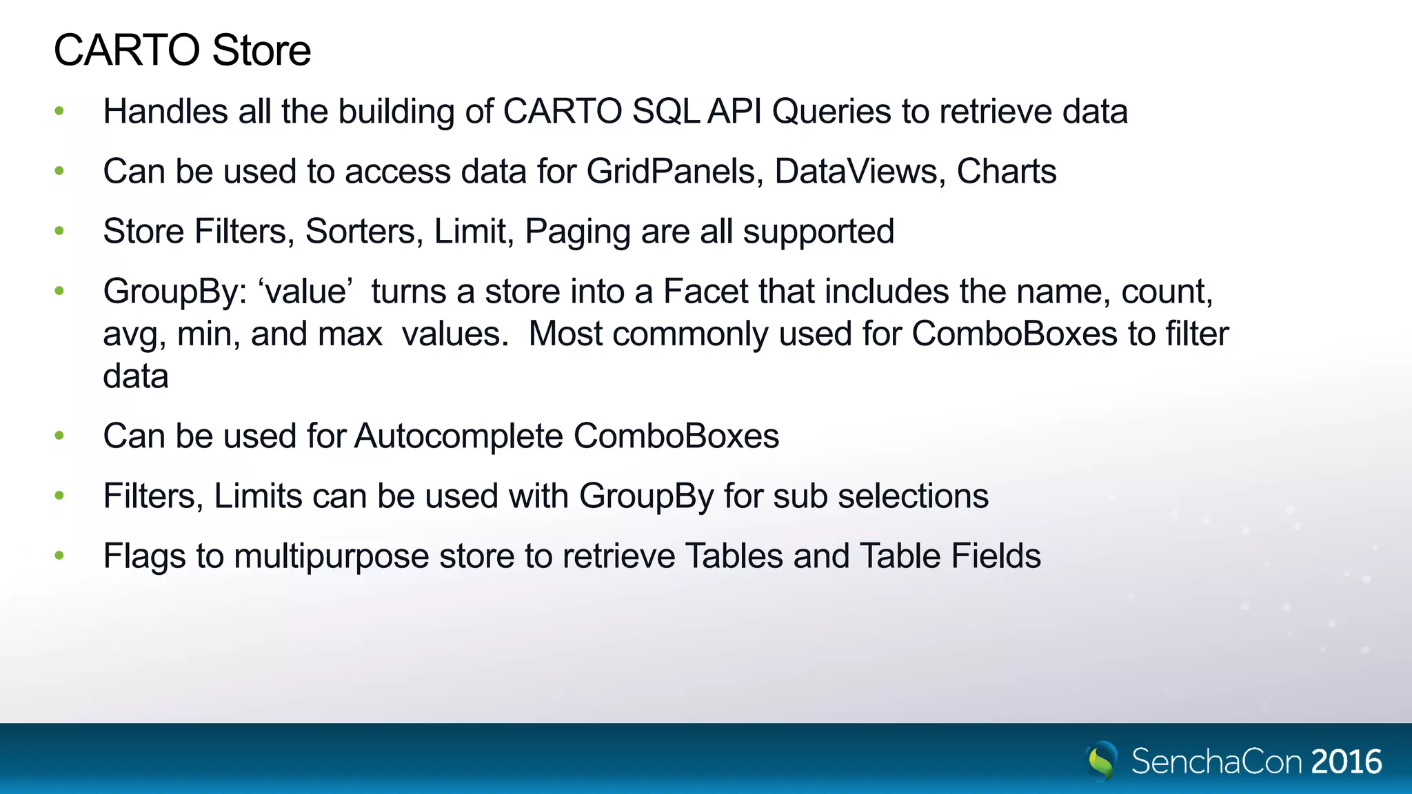 CARTO Store • Handles all the building of CARTO SQL API Queries to retrieve data • Can be used to access data for GridPanels, DataViews, Charts • Store Filters, Sorters, Limit, Paging are all supported • GroupBy: ‘value’ turns a store into a Facet that includes the name, count, avg, min, and max values. Most commonly used for ComboBoxes to filter data • Can be used for Autocomplete ComboBoxes • Filters, Limits can be used with GroupBy for sub selections • Flags to multipurpose store to retrieve Tables and Table Fields 