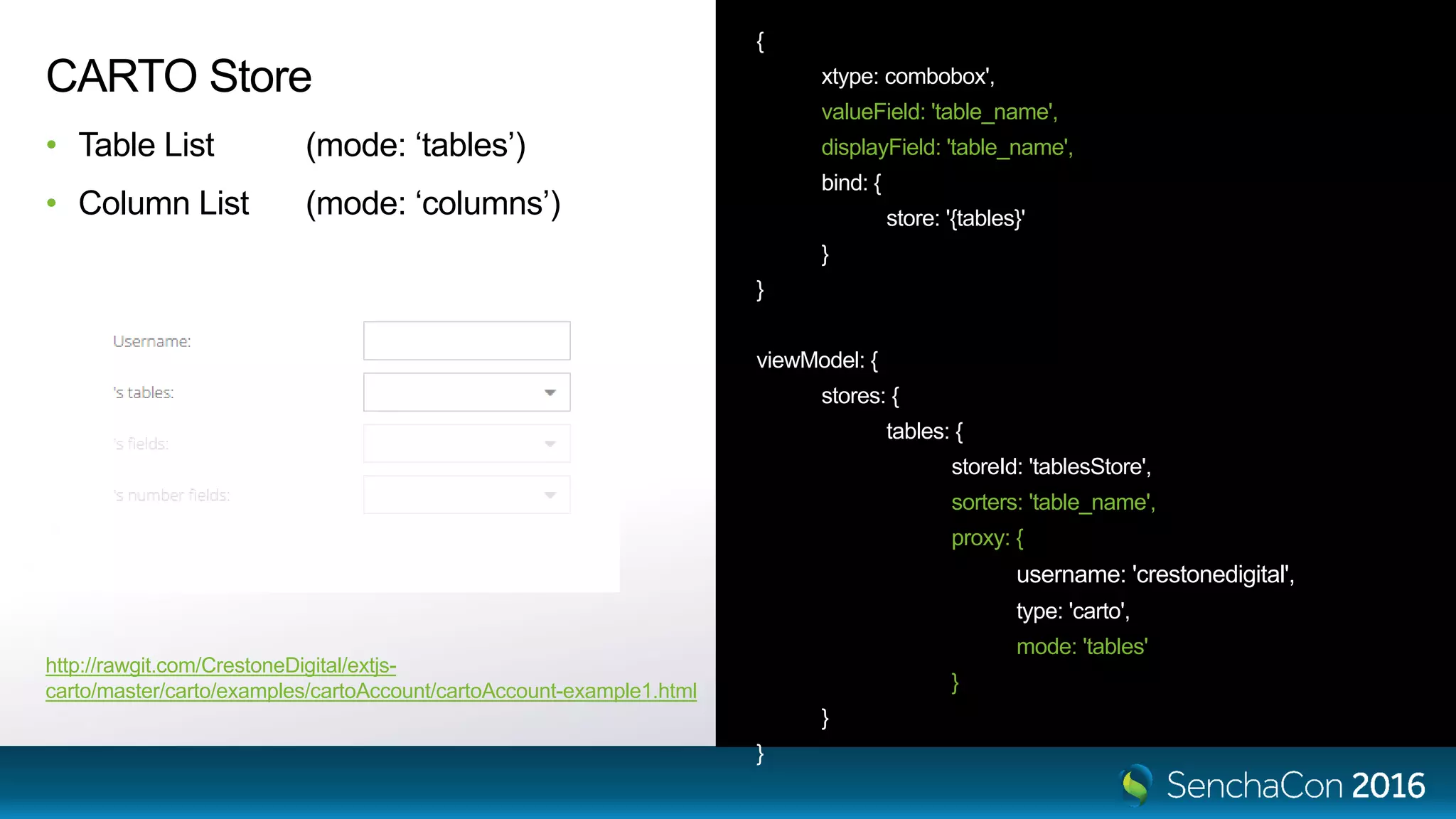 { xtype: combobox', valueField: 'table_name', displayField: 'table_name', bind: { store: '{tables}' } } viewModel: { stores: { tables: { storeId: 'tablesStore', sorters: 'table_name', proxy: { username: 'crestonedigital', type: 'carto', mode: 'tables' } } } CARTO Store • Table List (mode: ‘tables’) • Column List (mode: ‘columns’) http://rawgit.com/CrestoneDigital/extjs- carto/master/carto/examples/cartoAccount/cartoAccount-example1.html 