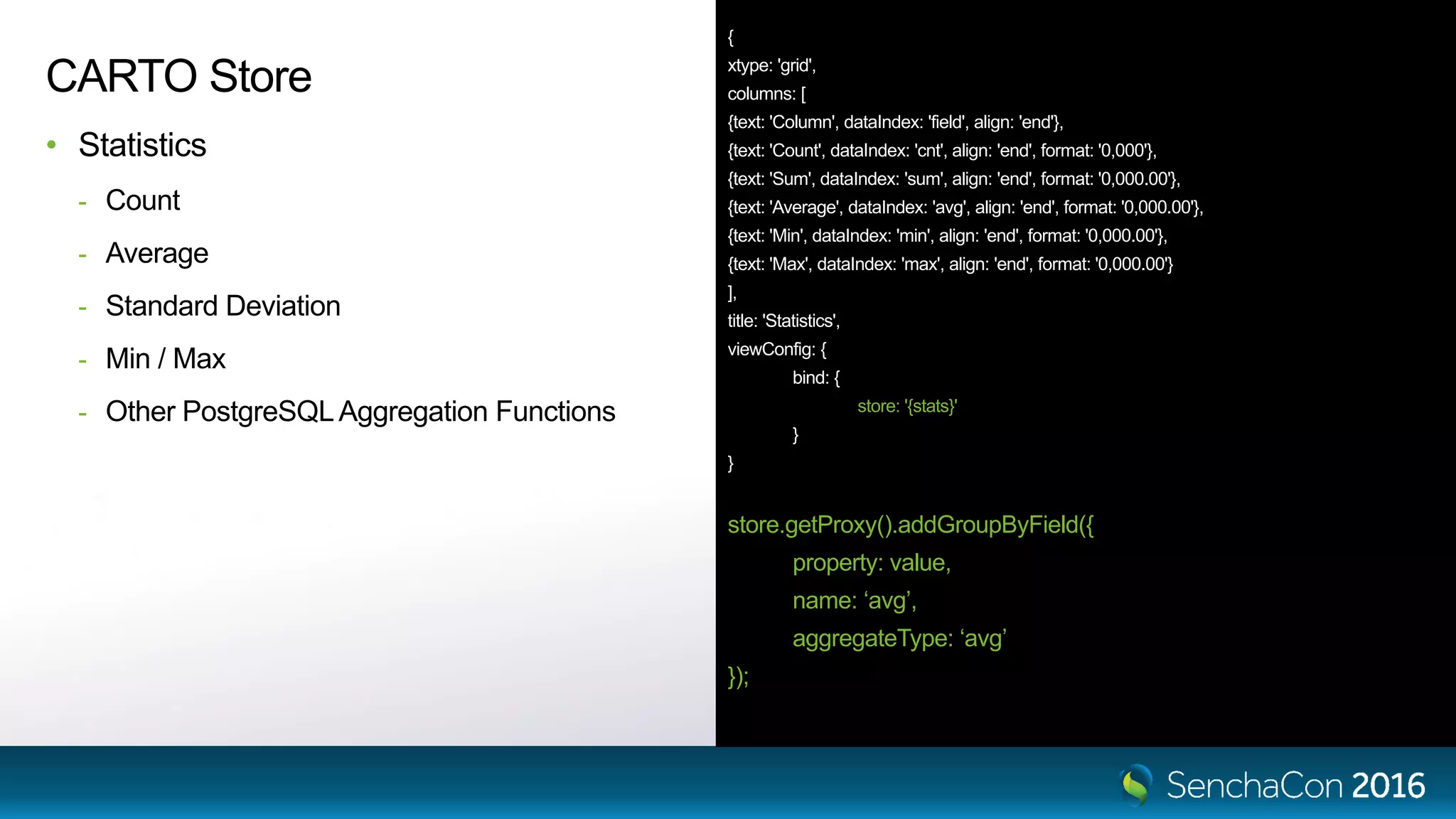 { xtype: 'grid', columns: [ {text: 'Column', dataIndex: 'field', align: 'end'}, {text: 'Count', dataIndex: 'cnt', align: 'end', format: '0,000'}, {text: 'Sum', dataIndex: 'sum', align: 'end', format: '0,000.00'}, {text: 'Average', dataIndex: 'avg', align: 'end', format: '0,000.00'}, {text: 'Min', dataIndex: 'min', align: 'end', format: '0,000.00'}, {text: 'Max', dataIndex: 'max', align: 'end', format: '0,000.00'} ], title: 'Statistics', viewConfig: { bind: { store: '{stats}' } } store.getProxy().addGroupByField({ property: value, name: ‘avg’, aggregateType: ‘avg’ }); CARTO Store • Statistics - Count - Average - Standard Deviation - Min / Max - Other PostgreSQLAggregation Functions 