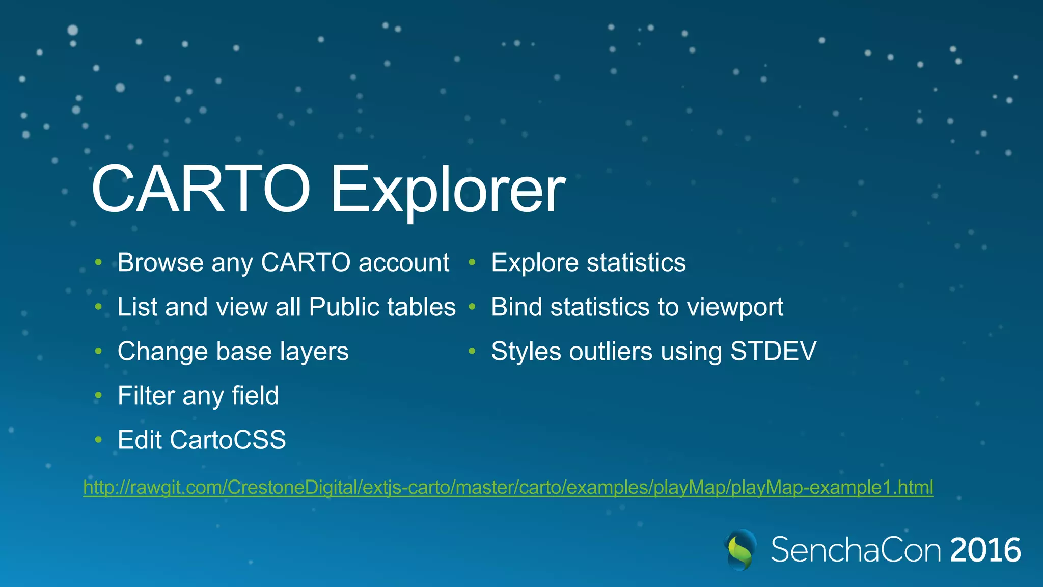 CARTO Explorer • Browse any CARTO account • List and view all Public tables • Change base layers • Filter any field • Edit CartoCSS • Explore statistics • Bind statistics to viewport • Styles outliers using STDEV http://rawgit.com/CrestoneDigital/extjs-carto/master/carto/examples/playMap/playMap-example1.html 