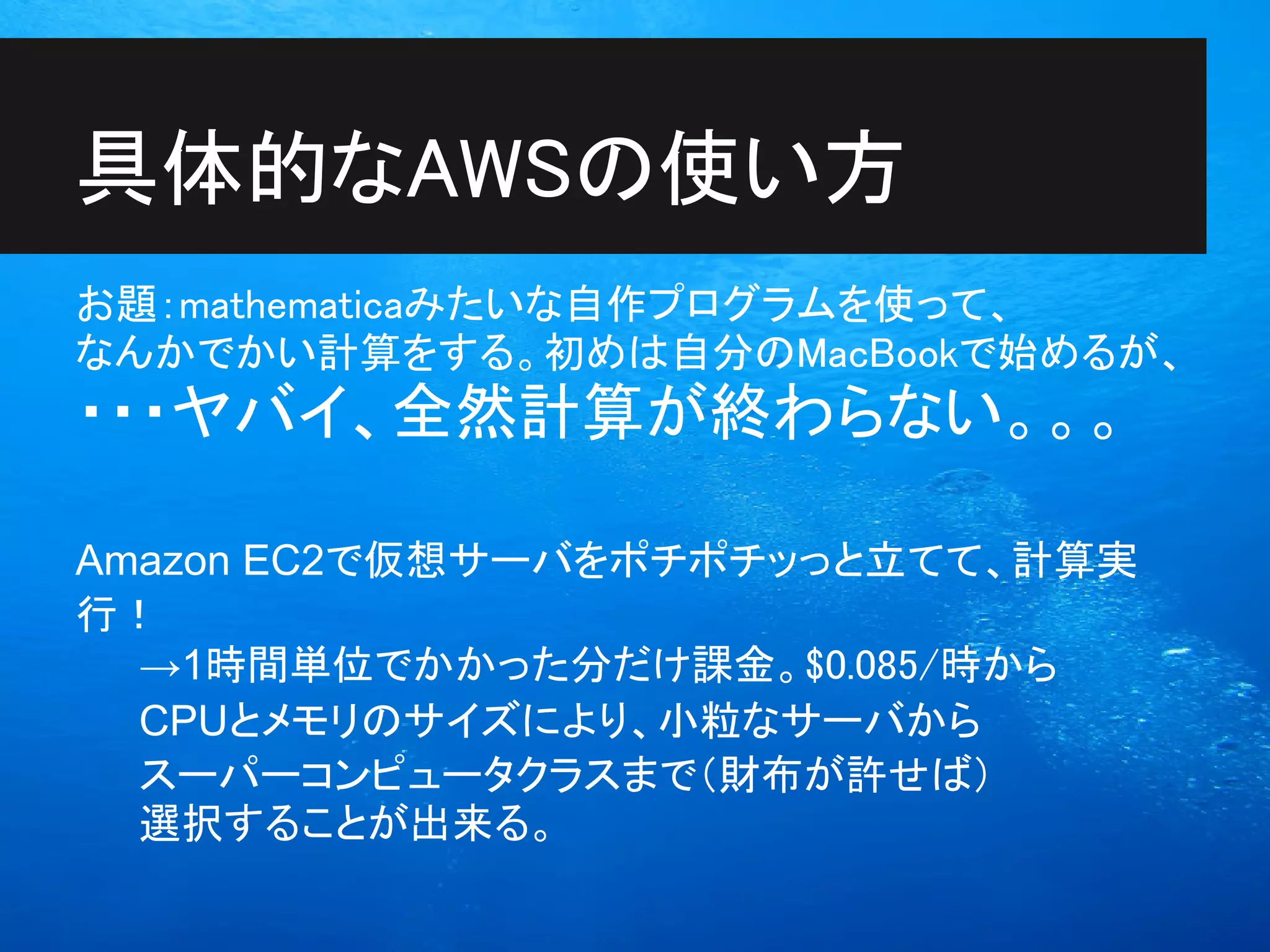 具体的なAWSの使い方
お題：mathematicaみたいな自作プログラムを使って、
なんかでかい計算をする。初めは自分のMacBookで始めるが、
・・・ヤバイ、全然計算が終わらない。。。

Amazon EC2で仮想サーバをポチポチッっと立てて、計算実
行！
  →1時間単位でかかった分だけ課金。$0.085/時から
  CPUとメモリのサイズにより、小粒なサーバから
  スーパーコンピュータクラスまで（財布が許せば）
  選択することが出来る。
 