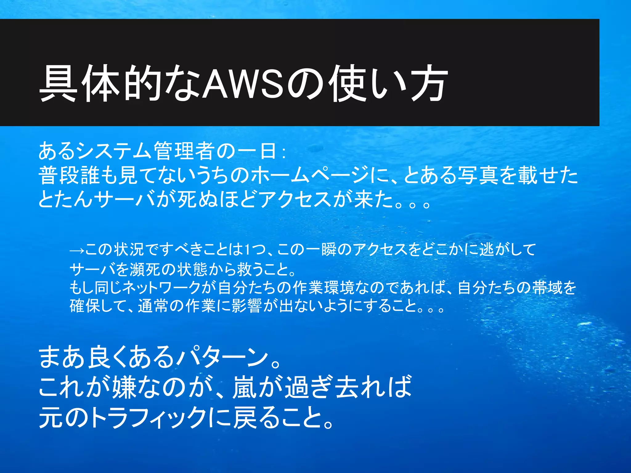 具体的なAWSの使い方
あるシステム管理者の一日：
普段誰も見てないうちのホームページに、とある写真を載せた
とたんサーバが死ぬほどアクセスが来た。。。

 →この状況ですべきことは1つ、この一瞬のアクセスをどこかに逃がして
 サーバを瀕死の状態から救うこと。
 もし同じネットワークが自分たちの作業環境なのであれば、自分たちの帯域を
 確保して、通常の作業に影響が出ないようにすること。。。


まあ良くあるパターン。
これが嫌なのが、嵐が過ぎ去れば
元のトラフィックに戻ること。
 