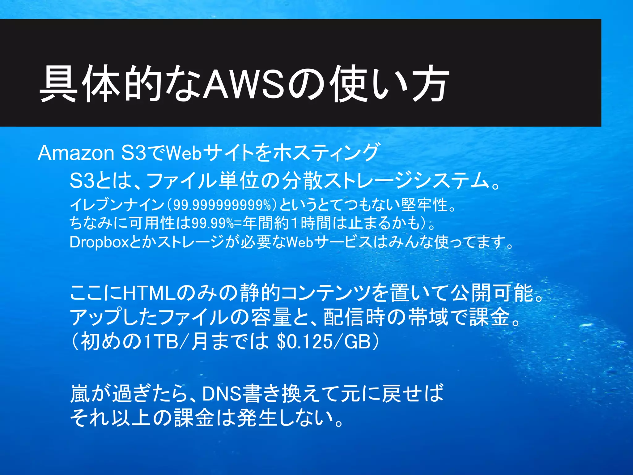 具体的なAWSの使い方
Amazon S3でWebサイトをホスティング
  S3とは、ファイル単位の分散ストレージシステム。
 イレブンナイン（99.999999999%）というとてつもない堅牢性。
 ちなみに可用性は99.99%=年間約１時間は止まるかも）。
 Dropboxとかストレージが必要なWebサービスはみんな使ってます。


 ここにHTMLのみの静的コンテンツを置いて公開可能。
 アップしたファイルの容量と、配信時の帯域で課金。
 （初めの1TB/月までは $0.125/GB）

 嵐が過ぎたら、DNS書き換えて元に戻せば
 それ以上の課金は発生しない。
 