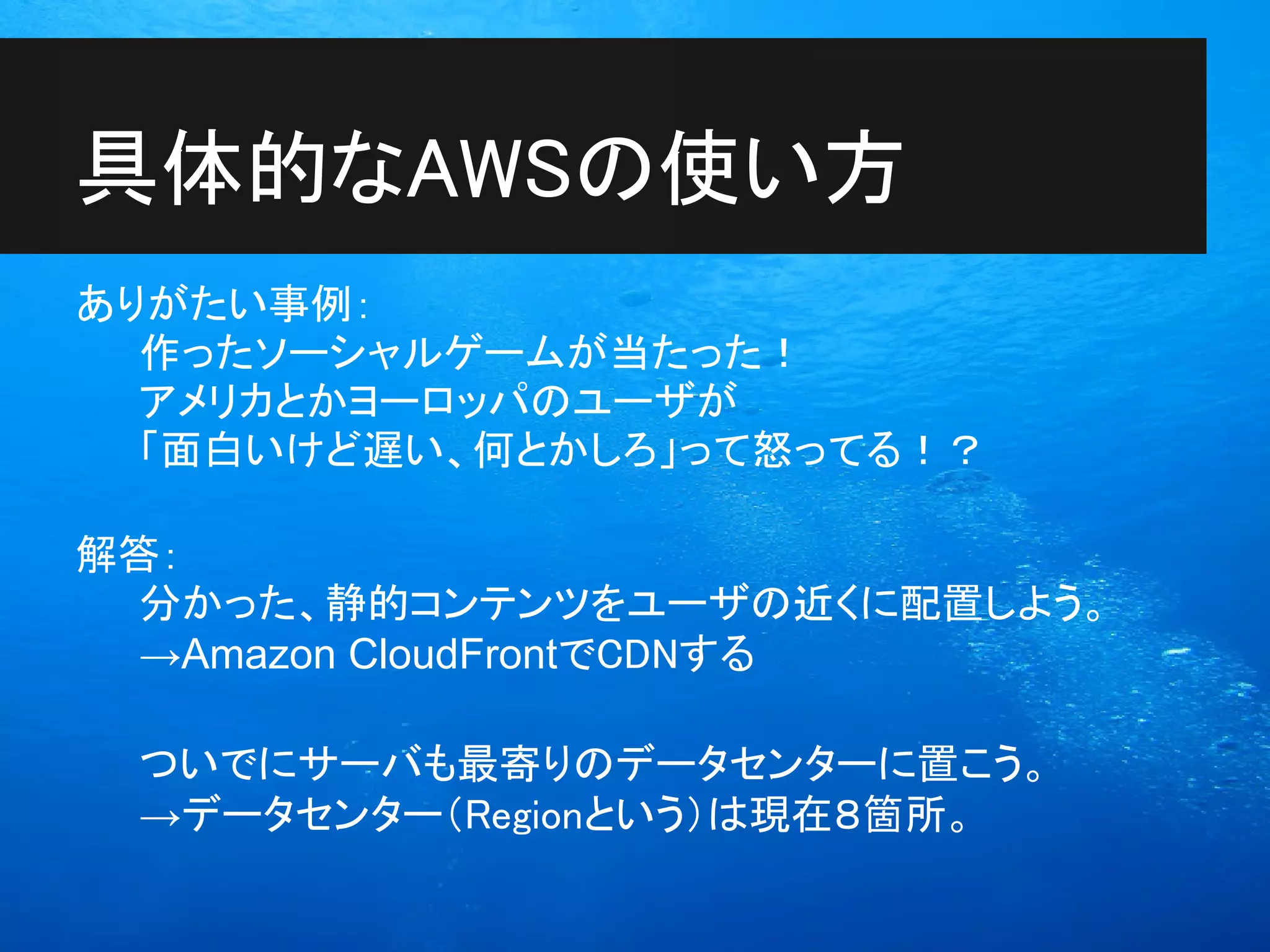 具体的なAWSの使い方
ありがたい事例：
  作ったソーシャルゲームが当たった！
  アメリカとかヨーロッパのユーザが
  「面白いけど遅い、何とかしろ」って怒ってる！？

解答：
  分かった、静的コンテンツをユーザの近くに配置しよう。
  →Amazon CloudFrontでCDNする

 ついでにサーバも最寄りのデータセンターに置こう。
 →データセンター（Regionという）は現在８箇所。
 