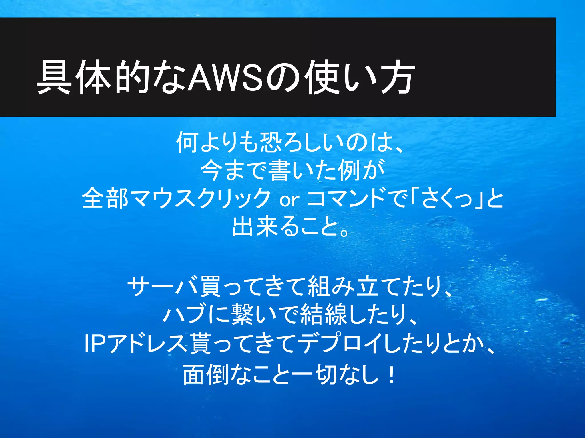 具体的なAWSの使い方
     何よりも恐ろしいのは、
      今まで書いた例が
 全部マウスクリック or コマンドで「さくっ」と
        出来ること。

    サーバ買ってきて組み立てたり、
      ハブに繋いで結線したり、
 IPアドレス貰ってきてデプロイしたりとか、
       面倒なこと一切なし！
 