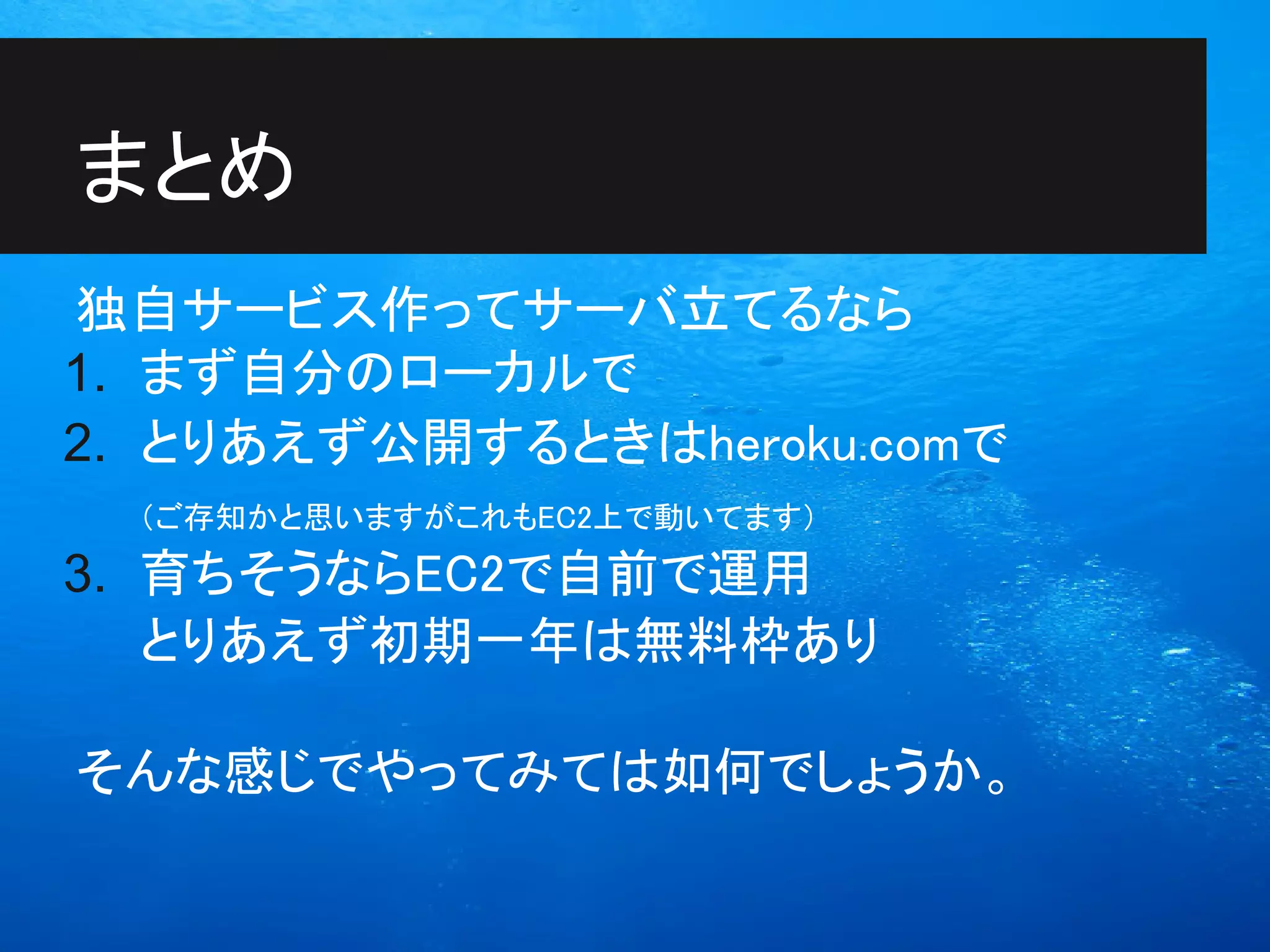 まとめ
独自サービス作ってサーバ立てるなら
1. まず自分のローカルで
2. とりあえず公開するときはheroku.comで
  （ご存知かと思いますがこれもEC2上で動いてます）
3. 育ちそうならEC2で自前で運用
   とりあえず初期一年は無料枠あり

そんな感じでやってみては如何でしょうか。
 
