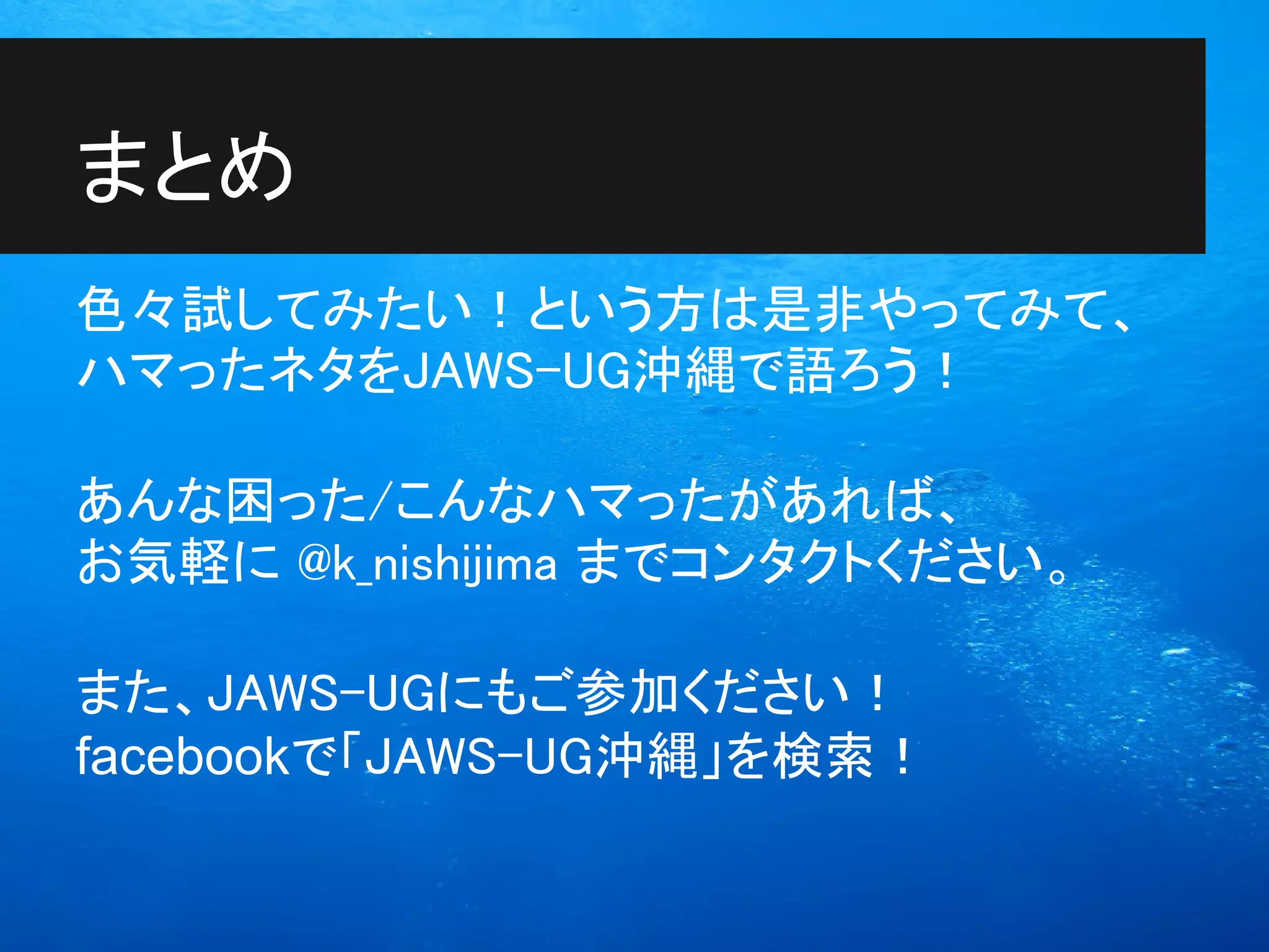 まとめ
色々試してみたい！という方は是非やってみて、
ハマったネタをJAWS-UG沖縄で語ろう！

あんな困った/こんなハマったがあれば、
お気軽に @k_nishijima までコンタクトください。

また、JAWS-UGにもご参加ください！
facebookで「JAWS-UG沖縄」を検索！
 